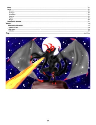 13
Feats .......................................................................................................................................................................................................................283
Spells ......................................................................................................................................................................................................................283
Enforcer ..............................................................................................................................................................................................................283
Exemplar .............................................................................................................................................................................................................283
Illuminatus ..........................................................................................................................................................................................................283
Magician..............................................................................................................................................................................................................283
Mystic..................................................................................................................................................................................................................284
Ranger.................................................................................................................................................................................................................284
Summoning Demons ...........................................................................................................................................................................................283
Sheets………………………………………………….………………………………………………………..….……………………..............................................................................287
Individual Experience……….…………………………..…..………………………….………………………………………………………………………………………….287
Combat Order……………………………………………..….….……………………………………………………………….………………………………………………......288
Character………………………………..……………………….…………’………………………………………………………………….…………………………………………………………….289
Calandar………..…..…………………………………………….…..……….….….….….….….….….….….….….….….….……….….….….…..…………………………….………….…….293
Map………………………………………………………….….….….….….….….….….….….….….….…………………………………………………….…….….….….….….….….…..…Back Cover
 