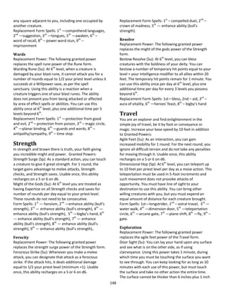 148
any square adjacent to you, including one occupied by
another creature.
Replacement Form Spells: 1st
—comprehend languages,
2nd
—suggestion, 3rd
—tongues, 5th
—awaken, 6th
–
word of recall, 8th
– power word stun, 9th
–
imprisonment
Wards
Replacement Power: The following granted power
replaces the spell rune power of the Rune form.
Warding Rune (Su): At 6th
level, when a creature is
damaged by your blast rune, it cannot attack you for a
number of rounds equal to 1/2 your priest level unless it
succeeds at a Willpower save, as per the spell
sanctuary. Using this ability is a reaction when a
creature triggers one of your blast runes. The ability
does not prevent you from being attacked or affected
by area of effect spells or abilities. You can use this
ability once at 6th
level, plus one additional time per 3
levels beyond 6th
.
Replacement Form Spells: 1st
—protection from good
and evil, 2nd
– protection from poison, 3rd
– magic circle,
4th
—planar binding, 6th
—guards and wards, 8th
–
antipathy/sympathy, 9th
– time stop.
Strength
In strength and brawn there is truth, your faith giving
you incredible might and power. Granted Powers:
Strength Surge (Sp): As a standard action, you can touch
a creature to give it great strength. For 1 round, the
target gains advantage to melee attacks, Strength
checks, and Strength saves. Usable once, this ability
recharges on a 5 or 6 on d6.
Might of the Gods (Su): At 6th
level you are treated as
having Expertise on all Strength checks and saves for
number of rounds per day equal to your priest level.
These rounds do not need to be consecutive.
Form Spells: 1st
— heroism, 2nd
—enhance ability (bull's
strength), 3rd
— enhance ability (bull's strength), 4th
—
enhance ability (bull's strength), 5th
—bigby’s hand, 6th
— enhance ability (bull's strength), 7th
— enhance
ability (bull's strength), 8th
— enhance ability (bull's
strength), 9th
— enhance ability (bull's strength),.
Ferocity
Replacement Power: The following granted power
replaces the strength surge power of the Strength form.
Ferocious Strike (Su): Whenever you make a melee
attack, you can designate that attack as a ferocious
strike. If the attack hits, it deals additional damage
equal to 1/2 your priest level (minimum +1). Usable
once, this ability recharges on a 5 or 6 on d6.
Replacement Form Spells: 1st
– compelled duel, 2nd
–
crown of madness, 5th
— enhance ability (bull's
strength).
Resolve
Replacement Power: The following granted power
replaces the might of the gods power of the Strength
form.
Bestow Resolve (Su): At 6th
level, you can bless
creatures with the boldness of your deity. You can
bestow a number of temporary hit points equal to your
level + your Intelligence modifier to all allies within 20
feet. The temporary hit points remain for 1 minute. You
can use this ability once per day at 6th
level, plus one
additional time per day for every 3 levels you possess
beyond 6th
.
Replacement Form Spells: 1st—bless, 2nd – aid, 3rd
–
aura of vitality, 6th
—heroes' feast, 8th
– bigby’s hand
Travel
You are an explorer and find enlightenment in the
simple joy of travel, be it by foot or conveyance or
magic. Increase your base speed by 10 feet in addition
to Granted Powers:
Agile Feet (Su): As an interaction, you can gain
increased mobility for 1 round. For the next round, you
ignore all difficult terrain and do not take any penalties
for moving through it. Usable once, this ability
recharges on a 5 or 6 on d6.
Dimensional Hop (Sp): At 6th
level, you can teleport up
to 10 feet per priest level per day as a move action. This
teleportation must be used in 5-foot increments and
such movement does not provoke attacks of
opportunity. You must have line of sight to your
destination to use this ability. You can bring other
willing creatures with you, but you must expend an
equal amount of distance for each creature brought.
Form Spells: 1st—longstrider, 2nd
– astral travel, 3rd
—
water walk, 4th
—dimension door, 5th
—teleportation
circle, 6th
—arcane gate, 7th
—plane shift, 8th
—fly, 9th
–
gate.
Exploration
Replacement Power: The following granted power
replaces the agile feet power of the Travel form.
Door Sight (Su): You can lay your hand upon any surface
and see what is on the other side, as if using
clairvoyance. Using this power takes 1 minute, during
which time you must be touching the surface you want
to see through. You can keep looking for as long as 10
minutes with each use of this power, but must touch
the surface and take no other action the entire time.
The surface cannot be thicker than 6 inches plus 1 inch
 