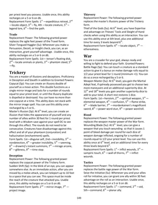 149
per priest level you possess. Usable once, this ability
recharges on a 5 or 6 on d6.
Replacement Form Spells: 1st
—expeditious retreat, 2nd
—locate object, 3rd
– fly, 4th —locate creature, 5th
–
legend lore, 6th
– find the path.
Trade
Replacement Power: The following granted power
replaces the agile feet power of the Travel form.
Silver-Tongued Haggler (Su): Whenever you make a
Persuasion, Deceit, or Insight check, you can, as an
interaction, grant yourself advantage . Usable once, this
ability recharges on a 5 or 6 on d6.
Replacement Form Spells: 1st— tenser’s floating disk,
2nd
– locate animals or plants, 3rd
– phantom steed, 5th
—fly.
Trickery
You are a master of illusions and deceptions. Proficiency
in Deception and Stealth in addition to Granted Powers:
Copycat (Sp): You can create an illusory double of
yourself as a move action. This double functions as a
single mirror image and lasts for a number of rounds
equal to your priest level, or until the illusory duplicate
is dispelled or destroyed. You can have no more than
one copycat at a time. This ability does not stack with
the mirror image spell. You can use this ability once
recharged by a 5 or 6..
Master's Illusion (Sp): At 6th
level, you can create an
illusion that hides the appearance of yourself and any
number of allies within 30 feet for 1 round per priest
level with a Wisdom save against your spell DC to see
through this effect. The rounds do not need to be
consecutive. Creatures have disadvantage against this
effect and all of your phantasm (conjuration) and
hallucination (enchantment) spells.
Form Spells: 1st—disguise self, 2nd—invisibility, 3rd
—
nondetection, 4th
—greater invisibility, 5th
—seeming,
6th
—drawmij’s instant summons, 7th
—mirage arcane,
8th
—glibness, 9th
—time stop.
Deception
Replacement Power: The following granted power
replaces the copycat power of the Trickery form.
Sudden Shift (Sp): In the blink of an eye, you can appear
somewhere else. As an immediate action, after you are
missed by a melee attack, you can teleport up to 10 feet
to a space that you can see. This space must be inside
the reach of the creature that attacked you. Usable
once, this ability recharges on a 5 or 6 on d6.
Replacement Form Spells: 2nd
—mirror image, 7th
—
project image.
Thievery
Replacement Power: The following granted power
replaces the master's illusions power of the Trickery
form.
Thief of the Gods (Su): At 6th
level, you have Expertise
and advantage on Thieves’ Tools and Sleight of Hand
checks when using this ability as an interaction. You can
use this ability once at 6th level, plus one additional
time for every 3 levels beyond 6th
.
Replacement Form Spells: 4th
—locate object, 7th
—
etherealness.
War
You are a crusader for your god, always ready and
willing to fight to defend your faith. Granted Powers:
Battle Rage (Sp): You can touch a creature as a standard
action to give it a bonus on melee damage rolls equal to
1/2 your priest level for 1 round (minimum +1). You can
do so a once recharged by a 5 or 6.
Weapon Master (Su): At 6th
level, you gain the Martial
Adept feat, if qalready possessed you get to choose two
more maneuvers and an additional superiority dice. At
12th
and 18th
levels you gain another superiority dice to
add to your total. A short rest restores 1 dice.
Form Spells: 1st—heroism, 2nd
—spiritual weapon, 3rd
—
elemental weapon, 4th
—confusion, 5th
—flame strike,
6th
—blade barrier, 7th
—mordenkainen’s magnificent
sword, 8th
—power word stun, 9th
—power word kill.
Blood
Replacement Power: The following granted power
replaces the weapon master power of the War form.
Wounding Blade (Su): At 6th
level, you can give a
weapon that you touch wounding so that it causes 1
point of bleed damage per round for each dice of
weapon damage inflicted, ongoing for a number of
rounds equal to 1/2 your priest level. You can use this
ability once at 6th
level, and an additional time for every
three levels beyond 6th
.
Replacement Form Spells: 1st
– inflict wounds, 3rd
—
vampiric touch, 6th
—wall of thorns, 7th
—inflict
wounds.
Tactics
Replacement Power: The following granted power
replaces the battle rage power of the War form.
Seize the Initiative (Su): Whenever you and your allies
roll for initiative, you can grant one ally within 30 feet
advantage on the roll as an interaction. Usable once,
this ability recharges on a 5 or 6 on d6.
Replacement Form Spells: 1st
– command, 2nd
—aid,
5th—command, 6th
—planar ally.
 