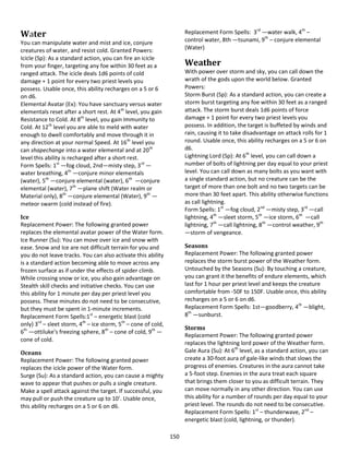 150
Water
You can manipulate water and mist and ice, conjure
creatures of water, and resist cold. Granted Powers:
Icicle (Sp): As a standard action, you can fire an icicle
from your finger, targeting any foe within 30 feet as a
ranged attack. The icicle deals 1d6 points of cold
damage + 1 point for every two priest levels you
possess. Usable once, this ability recharges on a 5 or 6
on d6.
Elemental Avatar (Ex): You have sanctuary versus water
elementals reset after a short rest. At 4th
level, you gain
Resistance to Cold. At 8th
level, you gain Immunity to
Cold. At 12th
level you are able to meld with water
enough to dwell comfortably and move through it in
any direction at your normal Speed. At 16th
level you
can shapechange into a water elemental and at 20th
level this ability is recharged after a short rest.
Form Spells: 1st
—fog cloud, 2nd—misty step, 3rd
—
water breathing, 4th
—conjure minor elementals
(water), 5th
—conjure elemental (water), 6th
—conjure
elemental (water), 7th
—plane shift (Water realm or
Material only), 8th
—conjure elemental (Water), 9th
—
meteor swarm (cold instead of fire).
Ice
Replacement Power: The following granted power
replaces the elemental avatar power of the Water form.
Ice Runner (Su): You can move over ice and snow with
ease. Snow and Ice are not difficult terrain for you and
you do not leave tracks. You can also activate this ability
is a standard action becoming able to move across any
frozen surface as if under the effects of spider climb.
While crossing snow or ice, you also gain advantage on
Stealth skill checks and initiative checks. You can use
this ability for 1 minute per day per priest level you
possess. These minutes do not need to be consecutive,
but they must be spent in 1-minute increments.
Replacement Form Spells:1st
– energetic blast (cold
only) 3rd
– sleet storm, 4th
– ice storm, 5th
– cone of cold,
6th
—ottiluke’s freezing sphere, 8th
– cone of cold, 9th
—
cone of cold.
Oceans
Replacement Power: The following granted power
replaces the icicle power of the Water form.
Surge (Su): As a standard action, you can cause a mighty
wave to appear that pushes or pulls a single creature.
Make a spell attack against the target. If successful, you
may pull or push the creature up to 10’. Usable once,
this ability recharges on a 5 or 6 on d6.
Replacement Form Spells: 3rd
—water walk, 4th
–
control water, 8th —tsunami, 9th
– conjure elemental
(Water)
Weather
With power over storm and sky, you can call down the
wrath of the gods upon the world below. Granted
Powers:
Storm Burst (Sp): As a standard action, you can create a
storm burst targeting any foe within 30 feet as a ranged
attack. The storm burst deals 1d6 points of force
damage + 1 point for every two priest levels you
possess. In addition, the target is buffeted by winds and
rain, causing it to take disadvantage on attack rolls for 1
round. Usable once, this ability recharges on a 5 or 6 on
d6.
Lightning Lord (Sp): At 6th
level, you can call down a
number of bolts of lightning per day equal to your priest
level. You can call down as many bolts as you want with
a single standard action, but no creature can be the
target of more than one bolt and no two targets can be
more than 30 feet apart. This ability otherwise functions
as call lightning.
Form Spells: 1st
—fog cloud, 2nd
—misty step, 3rd
—call
lightning, 4th
—sleet storm, 5th
—ice storm, 6th
—call
lightning, 7th
—call lightning, 8th
—control weather, 9th
—storm of vengeance.
Seasons
Replacement Power: The following granted power
replaces the storm burst power of the Weather form.
Untouched by the Seasons (Su): By touching a creature,
you can grant it the benefits of endure elements, which
last for 1 hour per priest level and keeps the creature
comfortable from -50F to 150F. Usable once, this ability
recharges on a 5 or 6 on d6.
Replacement Form Spells: 1st—goodberry, 4th
—blight,
8th
—sunburst.
Storms
Replacement Power: The following granted power
replaces the lightning lord power of the Weather form.
Gale Aura (Su): At 6th
level, as a standard action, you can
create a 30-foot aura of gale-like winds that slows the
progress of enemies. Creatures in the aura cannot take
a 5-foot step. Enemies in the aura treat each square
that brings them closer to you as difficult terrain. They
can move normally in any other direction. You can use
this ability for a number of rounds per day equal to your
priest level. The rounds do not need to be consecutive.
Replacement Form Spells: 1st
– thunderwave, 2nd
–
energetic blast (cold, lightning, or thunder).
 
