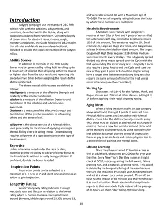 15
Introduction
Aldyryc campaigns use the standard D&D fifth
edition rules with the additions, adjustments, and
omissions, described within this Guide, along with
expansions adapted from Pathfinder. Consisting largely
of conversions for standard races, classes, magic,
monsters and planes, the Guide follows the D&D maxim
that all rules and details are considered optional,
provided to enable the closest recreation of the Aldyryc
milieu.
Ability Scores
In addition to methods in the PHB, Ability
Scores may be generated by rolling 4d6; rerolling up to
4 results of 1 if desired, then dropping either the lowest
or highest dice from the total result and repeating this
procedure five times before assigning the results to the
abilities preferred.
The three mental ability scores are defined as
follows:
Intelligence is a measure of the effective Strength and
Dexterity of the intellect and recall.
Wisdom is a measure of the effective Dexterity and
Constituion of the intuition and subconscious
awareness.
Charisma is a measure of the effective Strength and
Constitution of the psyche in relation to influencing
others and the sense of self.
Willpower is the direct exercise of a Mental Ability,
used generically for the choice of applying any single
Mental Ability check or saving throw. Dreamweaving
requires willpower of a type dependant on the type of
dreamweaver.
Expertise
Unless otherwise noted under the race or class,
expertise grants the ability to add proficiency bonus to
the listed checks without actually being proficient. If
proficient, double the bonus is added.
Inspiration Points
Inspiration points can be collected to a
maximum of 1 + ½HD in IP and spent one at a time as an
action to gain inspiration.
Longevity Rating
A race’s longevity rating indicates its rough
metabolic rate and lifespan in relation to the lowest
rating which is human. Humans reach Adulthood
around 16 years, Middle Age around 35, Old around 53,
and Venerable around 70, with a Maximum age of
70+5d10. The racial longevity rating indicates the factor
by which these numbers are multiplied.
Metabolic Requirements
A Medium-size creature with Longevity 1
requires at least 2lbs of food and 4 pints of water (4lbs)
for sustenance each day, Diminutive Creatures require
1/16 of this amount, Tiny creatures require 1/4, Small
creatures ½, Large x4, Huge x16 times, and Gargantuan
at least 64 times the Medium-sized amount. The largest
Dragonneth High Ones require 16384 times medium-
size requirements every 50 days. This is typically spread
divided into three meals spread over the Cycle with the
first upon ending the cycle’s long rest. Longevity 1 races
also require a Long Rest to end the Cycle and start the
new or they gain 1 point of Exhaustion. Higher rating
have a longer time between mandatory long rests but
require the same amount of time for the rest unless
noted otherwise (see Dwarf and Ikari).
Starting Age
Characters roll 1d4+1 for the Fighter, Monk, and
Rogue, classes and 2d6 for all other classes, adding it to
14 before applying their racial longevity rating.
Aging Effects
When a living creature attains an age category
above Adulthood, they get 3 points to subtract from
Physical Ability scores and 3 to add to their Mental
Ability scores. Like the ability score adjustments every
4HD, these may be divided as desired and exchanged in
order to choose a new feat and discard and old or add
at the standard exchange rate. By using two points for
feat addition to cancel out two points of subtraction
they can pay to retain feats and reduce physical loss to
1 point while still gaining one mental point.
Lifelong Learning
Once they have attained 1st
level in a class as
well as adulthood, characters get 2000xp for ever year
they live. Every New Year’s Day they make an Insight
check at DC20, success granting the full award, failure
granting half, and a natural 1 granting none. This award
is divided by the Longevity Rating of the race because
they are less impacted by a single year, tending to learn
and act at a slower pace unless pressed. To an elf, an
hour has the impact of six minutes and they tend to pay
it as much attention. Most races tend to keep time in
regards to their metabolic Cycle instead of the passage
of 24 hours, an elven “day” being 240 hours long.
 
