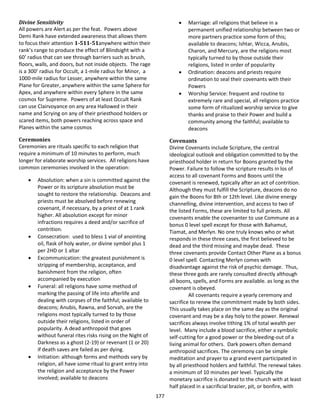 177
Divine Sensitivity
All powers are Alert as per the feat. Powers above
Demi Rank have extended awareness that allows them
to focus their attention 1-511-51anywhere within their
rank’s range to produce the effect of Blindsight with a
60’ radius that can see through barriers such as brush,
floors, walls, and doors, but not inside objects. The rage
is a 300’ radius for Occult, a 1-mile radius for Minor, a
1000-mile radius for Lesser, anywhere within the same
Plane for Greater, anywhere within the same Sphere for
Apex, and anywhere within every Sphere in the same
cosmos for Supreme. Powers of at least Occult Rank
can use Clairvoyance on any area Hallowed in their
name and Scrying on any of their priesthood holders or
scared items, both powers reaching across space and
Planes within the same cosmos
Ceremonies
Ceremonies are rituals specific to each religion that
require a minimum of 10 minutes to perform, much
longer for elaborate worship services. All religions have
common ceremonies involved in the operation:
 Absolution: when a sin is committed against the
Power or its scripture absolution must be
sought to restore the relationship. Deacons and
priests must be absolved before renewing
covenant, if necessary, by a priest of at 1 rank
higher. All absolution except for minor
infractions requires a deed and/or sacrifice of
contrition.
 Consecration: used to bless 1 vial of anointing
oil, flask of holy water, or divine symbol plus 1
per 2HD or 1 altar
 Excommunication: the greatest punishment is
stripping of membership, acceptance, and
banishment from the religion, often
accompanied by execution
 Funeral: all religions have some method of
marking the passing of life into afterlife and
dealing with corpses of the faithful; available to
deacons; Anubis, Rawna, and Sorvah, are the
religions most typically turned to by those
outside their religions, listed in order of
popularity. A dead anthropoid that goes
without funeral rites risks rising on the Night of
Darkness as a ghost (2-19) or revenant (1 or 20)
if death saves are failed as per dying.
 Initiation: although forms and methods vary by
religion, all have some ritual to grant entry into
the religion and acceptance by the Power
involved; available to deacons
 Marriage: all religions that believe in a
permanent unified relationship between two or
more partners practice some form of this;
available to deacons; Ishtar, Wicca, Anubis,
Charon, and Mercury, are the religions most
typically turned to by those outside their
religions, listed in order of popularity
 Ordination: deacons and priests require
ordination to seal their covenants with their
Powers
 Worship Service: frequent and routine to
extremely rare and special, all religions practice
some form of ritualized worship service to give
thanks and praise to their Power and build a
community among the faithful; available to
deacons
Covenants
Divine Covenants include Scripture, the central
ideological outlook and obligation committed to by the
priesthood holder in return for Boons granted by the
Power. Failure to follow the scripture results in los of
access to all covenant Forms and Boons until the
covenant is renewed, typically after an act of contrition.
Although they must fulfill the Scripture, deacons do no
gain the Boons for 8th or 12th level. Like divine energy
channelling, divine intervention, and access to two of
the listed Forms, these are limited to full priests. All
covenants enable the covenanter to use Commune as a
bonus 0 level spell except for those with Bahamut,
Tiamat, and Merlyn. No one truly knows who or what
responds in these three cases, the first believed to be
dead and the third missing and maybe dead. These
three covenants provide Contact Other Plane as a bonus
0 level spell. Contacting Merlyn comes with
disadvantage against the risk of psychic damage. Thus,
these three gods are rarely consulted directly although
all boons, spells, and Forms are available. as long as the
covenant is obeyed.
All covenants require a yearly ceremony and
sacrifice to renew the commitment made by both sides.
This usually takes place on the same day as the original
covenant and may be a day holy to the power. Renewal
sacrifices always involve tithing 1% of total wealth per
level. Many include a blood sacrifice, either a symbolic
self-cutting for a good power or the bleeding-out of a
living animal for others. Dark powers often demand
anthropoid sacrifices. The ceremony can be simple
meditation and prayer to a grand event participated in
by all priesthood holders and faithful. The renewal takes
a minimum of 10 minutes per level. Typically the
monetary sacrifice is donated to the church with at least
half placed in a sacrificial brazier, pit, or bonfire, with
 
