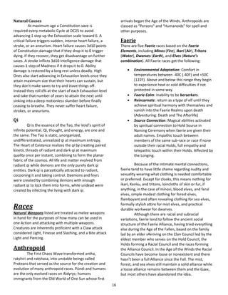16
Natural Causes
At maximum age a Constitution save is
required every metabolic Cycle at DC25 to avoid
advancing 1 step up the Exhaustion scale toward 6. A
critical failure triggers sudden, intense heart failure, a
stroke, or an aneurism. Heart failure causes 3d10 points
of Constitution damage that if they drop it to 0 trigger
dying. If they recover, they get disadvantage on further
saves. A stroke inflicts 3d10 Intelligence damage that
causes 1 step of Madness if it drops it to 0. Ability
damage is restored by a long rest unless deadly. High
Ones also start advancing in Exhaustion levels once they
attain maximum size that their hearts can sustain, but
they don’t make saves to try and stave things off.
Instead they roll d% at the start of each Exhaustion level
and take that number of years to attain the next until
sinking into a deep motionless slumber before finally
ceasing to breathe. They never suffer heart failure,
strokes, or aneurisms.
Qi
Qi is the essence of the Tao, the Void’s spirit of
infinite potential. Qi, thought, and energy, are one and
the same. The Tao is static, unorganized,
undifferentiated, unrealized qi at maximum entropy.
The Heart of Existence realizes the qi by creating paired
kinetic threads of radiant and dark qi at maximum
quality once per instant, combining to form the planar
fabric of the cosmos. All life and matter evolved from
radiant qi while demons are the only purely dark qi
entities. Dark qi is parasitically attracted to radiant,
cocooning it and taking control. Daemons and feyrs
were created by combining demons with enough
radiant qi to lock them into forms, while undead were
created by infecting the living with dark qi.
Races
Natural Weapons listed are treated as melee weapons
in hand for the purposes of how many can be used in
one Action and attacking with multiple weapons.
Creatures are inherently proficient with a Claw attack
considered Light, Finesse and Slashing, and a Bite attack
Light and Piercing.
Anthropoid
The First Chaos Wave transformed antha,
rakshiri and rakshasa, into unstable beings called
Proteans that served as the source for the creation and
evolution of many anthropoid races. Pündi and humans
are the only evolved races on Aldyryc; humans
immigrants from the Old World of One Sun whose first
arrivals began the Age of the Winds. Anthropoids are
classed as “Persons” and “Humanoids” for spell and
other purposes.
Faerie
There are five Faerie races based on the Faerie
Elements, including Minos (Fire), Ikari (Air), Tritons
(Water), Dwarves (Earth), and Elves (Nature’s
combination). All Faerie races get the following:
 Environmental Adaptation: Comfort in
temperatures between -40C (-40F) and +50C
(122F). Above and below this range they begin
to experience heat or cold difficulties if not
protected in some way.
 Faerie Calm: Inability to be berserkers.
 Reincarnate: return as a type of elf until they
achieve spiritual harmony with themselves and
vanish into the Faerie Realms upon death
(Adventuring: Death and The Afterlife)
 Source Connection: Magical abilities activated
by spiritual connection to Hold Source in
Naming Ceremony when faerie are given their
adult names. Empathic touch between
members of the same sub-race or race if none
outside their racial Holds, full empathy and
telepathic touch within their Holds. Affected by
the Longing.
Because of the intimate mental connections,
faerie tend to have little shame regarding nudity and
sexuality wearing what clothing is needed comfortable
or preferred. Except for cloaks, this means nothing for
ikari, Kenku, and tritons, loincloths of skin or fur, if
anything, in the case of minosi, blood elves, and feral
elves, simple modest clothing for forest elves,
flamboyant and often revealing clothing for sea elves,
formally stylish attire for mist elves, and practical
durable workwear for dwarves.
Although there are racial and subracial
variations, faerie tend to follow the ancient social
structure of the Faerie Alliance, having tried everything
else during the Age of the Fallen, based on the family
lad by an elder s4eriving on the Clan Council led by the
eldest member who serves on the Hold Council, the
Holds forming a Racial Council and the races forming
the Alliance Council. In the Age of the Winds the Racial
Councils have become loose or nonexistent and there
hasn’t been a full Alliance since the Fall. The mist,
forest, and sea elves still maintain a solid alliance while
a loose alliance remains between them and the Gaxx,
but most others have abandoned the idea.
 