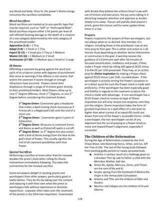 178
any blood and body. Once lit, the power’s divine energy
consumes the sacrifices completely.
Blood Sacrifices
Blood sacrifices are marked as to any specific type that
may be required, such as “Self” or “Anthropoid Male”.
Blood sacrifices require either 2 hit points per level of
self-inflicted Slashing damage or the death of a creature
of a size category determined by the rank category of
the priesthood holder:
Apprentice (1-4) = 1 Tiny
Adept (5-8) = 1 Small or 1 Tiny
Expert (9-12) = 1 Small plus 1 Tiny or 1 Medium
Master (13-16) = 1 Medium or 2 Small
Archmaster (17-20) = 1 Medium plus 1 Small or 1 Large
Ill Omens
Offending a covenant by going against the word and
spirit of its scripture comes with degrees of punishment
that serve as warnings if the offense is not severe, that
severe the covenant if severe enough or enough
infractions have occurred. Powers reveal their
displeasure through a range of ill omens given directly
to their priesthood holders. Most Powers allow up to
nine 1st
Degree Offenses, three 2nd
Degrees, or one 3rd
Degree before considering the covenant broken.
1st
Degree Omen: Covenanter gets a headache
that makes a Spell Casting check necessary as if
Priestcraft is a Neglected Craft until the end of a
short rest.
2nd
Degree Omen: Covenanter gains 1 point of
Exhaustion.
3rd
Degree Omen: All access to covenant Forms
and Boons as well as Priestcraft spells is cut-off.
4th
Degree Omen: as 3rd
degree but also comes
with a bolt of divine energy from the blue at the
god’s level of Power. This usually signifies the
end of all covenant possibilities with that
Power.
Special Sacrifices
Performing a sacrifice at times other than for renewal
doubles the priest’s level when rolling for Divine
Intervention immediately following. This takes the
normal time for the renewal sacrifice.
Some evil powers delight in stealing priests and
worshippers from other powers, particularly good or
lawful deities. They do this by taking over the convent
and replacing it with their own when the priest or
worshippers falls without repentance or becomes
hypocritical. Lowyatar often takes over the covenants
of the priests in the Ethernian Inquisition. Covenanted
with Anubis they believe the enforce Sirsyr’s Law with
use of torture and executions, the joy some taking in it
attracting Lowyatar attention and approval as Anubis
slowly turns away. Pazuzu will joyfully steal anyone’s
priest, given the chance and his name spoken three
times in a row.
Prayers
Powers respond to the prayers of their worshippers, but
not always when or as desired. Any member of a
religion, including those in the priesthood, may at any
time pray to their god. This is either and action or a 10
minute ritual depending on whether divine intervention
or communion is the goal. A worship receive the
guidance of a Commune spell after 10 minutes of
focused concentration, mediation and prayer, if they
make a Prayer check by rolling d20 against DC25 minus
1 to the DC per 1HD possessed. They may, as an action,
pray for Divine Inspiration by making a Prayer check
against DC25 minus 1 per 2HD, rounded down. If the
worshipper is actively serving the Power’s purposes or
on a direct quest for such the Prayer check is made with
proficiency. If the worshipper has been especially good
and faithful in regards to the covenant scripture the
check is made with advantage. A non-worshipper has a
DC25 Prayer check to receive on type of Divine
Inspiration but will only receive one response until they
join the religion. Divine Inspiration takes the form of
granted Inspiration or a spell effect of a slot level no
higher than what a priest of an equal HD could cast
drawn from one of the Power’s accessible Forms. Unlike
a worshipper, the non-worshipper can be of any
alignment but the act of praying to a Power tends to
move one toward Power’s alignment, especially if
successful.
The Children of the Reformation
During the Age of Reformation created by the First
Chaos Wave, late-blooming Horus, Ishtar, and Isis, left
the Tree of Life. The rest of the Young Gods followed
from existing godly parents or newly sprouted buds.
 Artemis is centaur result of a challenge given to
a drunken Thor by Loki to father a child with the
Merciless Mother, Kali-Set..
 Amon-Re, Apollo, Mercury, Osiris, and Thrym
are the sons of Ra and KI.
 Anubis sprang from the forehead of Athena the
Virgin in the Immaculate Conception.
 Artemis and Thor are the children of Odin and
Xondra.
 Bacchus and Calypso are the children of KI and
Oberon.
 