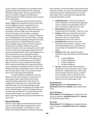 184
contact requires a Constitution save at DC30 to avoid
being absorbed into the Keystone until a Keystone
Miraculum releases them. Success tosses the entity
back as if hurled by Telepathy. Each Miraculum
performed requires a DC20 Constitution save to avoid 1
point of Exhaustion.
The only safe way across the Styx is the Ferry.
Made of yggdracite, the pündi name for the clear blue
crystal of Yggdrasil, anyone touching the Ferry is
protected from Kokytos for as long as contact is
maintained. Large enough for 10 large-sized creature or
20 medium, the Ferry slides across the motionless
surface of the Styx on its own power as directed
through the Staff of the Word at a speed of 3 miles per
hour, unloading after 4 hours and 20 minutes. Passage
to the Isle requires the passenger telling their life story
without lying once or a single intentional omission.
Return passage requires serving in Charon’s place as
Ferryman for one lifetime, defined as the entire
maximum lifespan of the race. During this time the Staff
prevents the Ferryman from aging and gives them the
same grey-cloaked skeletal ancient male appearance as
Charon while Charon is out enjoying life outside
Acheron. Breaking the Oath of the Styx, taken by the
replacement Ferryman, condemn the breaker to the
Styx. A Ferryman so condemned causes the Staff to
appear in Charon’s hands just before the Styx takes
them. Ordinary Oath breakers are collected by Charon
any time between immediately and their arrival in the
Qohlahb after death, depending on how much he wants
them to sweat about it first, or if he wants to snatch
them from the doorway of their Afterlife.
The elder of Rawna and Marduk’s two sons,
Merlin’s brother Charon appears an ancient man in
tattered grey robes, hood raised around a head
withered skeletal, long strands of thin white hair
hanging from chalky scalp over a hairless face with
milky white eyes., boney hands gripping the Staff.
Known as the Ferryman, the Boatman, the Knight of the
Word, the Oath Keeper, and the Grim Reaper because
he never looks less than dour, it is said that when not
bearing staff he appears as a spritely, handsome,
joyous, charming, hedonistic young man with thick rich
raven locks.
Beyond Reality
There are three regions of the Existential Continuum
that are universally deadly, two beyond the cosmic
Spheres and one between. The Maelstrom is also
known as the Realm of Madness and Plane of Paradox,
Outer Darkness as the Primal Night, and the Void as the
Emptiness of Being. Arriving in any of the three regions
causes Disorientation and Existential Terror to even
Apex Powers that must be dealt with along with the
environmental factors of each.
 Conflicting Forces: Each round of exposure
inflicts 2d10 points of 1d4+1d10 damage types,
chosen randomly or by going down the list in
order, with Divine Energy as the 14th
type.
 Disorientation: Wisdom save or be
Incapacitated until successful, 1 save per round
 Entropy: Death saves required for all entities
and objects, each failure inducing 1 step of
Exhaustion, two on a critical failure,
disintegrating into the Tao at level 7.
 Existential Terror: Charisma save of be
Paralyzed until successful, 1 save per round
with disadvantage if any are critical failures,
success drops to Frightened for as long as in
region.
 Paradox: Death saves required inducing
Exhaustion steps that affect the mind instead of
body:
1. +1 step of Madness
2. +2 Steps off Madness
3. +3 steps of Madness
4. +4 steps of Madness
 Vacuum: Depressurizing inflicts 2d10 force
damage per round, Constitution save to retain
held breath or begin Suffocation, with critical
failure cutting Constitution bonus in half for
time until death. Intense cold inflicts 3d10
points of cold each round. Constitution saves
reduce force and cold damage to half.
The Maelstrom
Conflicting Forces DC20; Disorientation DC30;
Existential Terror DC20; Paradox saves required each
round
Outer Darkness
Disorientation DC20; Entropy saves required once per
minute of exposure; Existential Terror DC25; Vacuum
DC25 (Material Space DC20)
The Void
Disorientation DC25; Entropy saves required once per
round of exposure; Existential Terror DC30; Vacuum
DC30
 