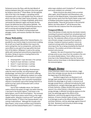 187
Parliament across the Plaza, with the dark Mouth of
Acheron between them like a wound in the trunk, guard
by Cerberus since the 2nd
Chaos Wave. On the opposite
side of the Hub is the Hexagon, a sprawling martial
monastery with a inner court garden from the entrée of
which rises the Iron Rod, tower home of Xondra , Horus,
and Anubis. Xondra is in charge of Qohlahb, while Horus
commands the Ophanim Legion and Anubis the Xen
Guard, the defensive force that polices Qohlahb. The
Archon Host serve in Xondra’s Celestial Bureaucracy as
well as serving and assisting the gods and their
representatives. The Wheel is honeycombed with
passages, rooms, and massive chambers like Heaven
and Hell.
Planar Malleability
Due to the malleable reality of the Telestial Realms, it is
possible for any mind to shape its environment enabling
the at-will use of spell-like abilities that require the
same casting time, but no components, and have the
same effects as any spell of any type within the level
limit of the Sphere. Willpower is used as the casting
ability with casting level and proficiency dependent on
the plane. Doing so requires a Casting Check at the
following DC and modifiers:
 Dreamworld 8 + 3 per slot level, 2 for cantrips
 Psychic 8 +2 per slot level, 1 cantrips
 Astral 7 + 2 pert slot level, 1 cantrips
 Primal 6 + 2 per slot level , 1 cantrips
Natives of the plane get advantage, dreamweavers
make the check normally, non-dreamweavers get
disadvantage, and those not in self-control, suffering
from hallucinations, or afflicted by madness are unable
to do so. All damage inflicted in this manner is psychic
regardless of listed type. Each successful manipulation
requires a Constitution save at the Casting Check DC to
avoid incurring 1 point of Exhaustion with a critical
failure inflicting 2.
Due to their malleable nature, the Telestial
realms enhance the power of magic cast within them by
1 slot level in the Psychic Sphere, 2 slot levels in the
Astral Sphere, and 3 in the Primal Sphere. The Immortal
Sphere’s fixed nature places severe limits on the magic
capable within, allowing a maximum of 6th
level spells in
the Faerie Realms, 3rd
level in the Celestial Realms, and
cantrips inside Acheron. Although this includes even
Apex Powers, minor arcane artefacts aren’t limited to
6th level until the Celestial Realms and 3rd
in Acheron,
while major artefacts aren’t limited to 6th
until Acheron,
and cosmic artefacts are unlimited.
Planar structure also places limits on certain
other spells. Astral Projection and Etherealness only
function on the Material plane. Conjurations below 5th
level summon sprits from the Psychic Realm using a sort
of Shadow Conjuration to given them temporary
physical bodies. These do not function in the Immortal
Sphere, but those above 4th
still do because they
summon the real creatures from the actual planes.
Temporal Effects
Time is the division of static eternity into kinetic instants
consisting of a present realized from actualized past and
future probabilities drawn from the infinite possibility of
the Tao. The relativistic effects of time are driven by the
rate of kinetic energy’s movement from quality to
entropy. Created at maximum quality it returns to
maximum entropy within the Keystone, eventually
returning to the Tao or being recycled by the Heart of
Existence. The smallest unit of time is the instant,
constant and universal.
However, the rate of movement from quality to
entropy varies as you move from the outside to the core
of a cosmic Reality Sphere, Time’s effects occur ten
times fast in the Telestial Realms than the Terrestrial
Realms and ten times faster in the Mortal Sphere than
the Immortal Sphere.
Magic Items
Unless otherwise noted in their descriptions, magic
items that recharge once per day do so at midnight at
the beginning of the Witching Hour.
Standard magical items are Resistant to all
damage types except divine energy. A Minor Arcane
Artefact has advantage on all saves, is immune to all
damage except Divine, is affected normally by the Void
and Maelstrom, and gets Advantage against the effects
of Outer Darkness. A Major Artefact fails saves only on a
natural 1 (no critical failure), is Resistant to divine
energy damage, is affected normally by exposure to the
Void, has advantage against the effects of the
Maelstrom, and Immunity against those of Outer
Darkness. A Cosmic Artefact makes all saves, is immune
to all damage as well as the effects of the Maelstrom
and Outer Darkness, and has advantage against those of
the Void. Resistance and Immunity to divine energy
affects repair as well as damage.
 