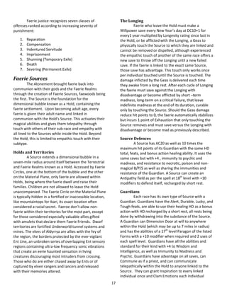 17
Faerie justice recognizes seven classes of
offenses ranked according to increasing severity of
punishment:
1. Reparation
2. Compensation
3. Indentured Servitude
4. Imprisonment
5. Shunning (Temporary Exile)
6. Death
7. Severing (Permanent Exile)
Faerie Sources
The Atonement brought faerie back into
communion with their gods and the Faerie Realms
through the creation of Faerie Sources, faewoods being
the first. The Source is the foundation for the
dimensional bubble known as a Hold, containing the
faerie settlement. Upon becoming adult age, every
faerie is given their adult name and linked in
communion with the Hold’s Source. This activates their
magical abilities and gives them telepathy through
touch with others of their sub-race and empathy with
all lined to the Sources while inside the Hold. Beyond
the Hold, this is limited to empathic touch with their
subtype.
Holds and Territories
A Source extends a dimensional bubble in a
seven-mile radius around itself between the Terrestrial
and Faerie Realms known as a Hold. Accessed by Faerie
Circles, one at the bottom of the bubble and the other
on the Material Plane, only faerie are allowed within
Holds, being where the faerie dwell and raise their
families. Children are not allowed to leave the Hold
unaccompanied. The Faerie Circle on the Material Plane
is typically hidden in a fortified or inaccessible location,
like mountaintops for Ikari, its exact location often
considered a racial secret. Faeroe don’t allow non-
faerie within their territories for the most part, except
for those considered especially valuable allies gifted
with amulets that declare them Faerie Friends. Dwarf
territories are fortified Underworld tunnel systems and
mines. The elves of Aldyrrya are allies with the fey of
the region, the borders protected by the ever-vigilant
Ent Line, an unbroken series of overlapping Ent sensory
regions containing ultra-low frequency sonic vibrations
that create an eerie haunted sensation in living
creatures discouraging most intruders from crossing.
Those who do are either chased away by Ents or of
captured by elven rangers and lancers and released
with their memories altered.
The Longing
Faerie who leave the Hold must make a
Willpower save every New Year’s day at DC10+1 for
every1 year multiplied by Longevity rating since last in
the Hold, or be afflicted with the Longing, a Geas to
physically touch the Source to which they are linked and
cannot be removed or dispelled, although experienced
the empathic touch of another of the same race offers a
new save to throw off the Longing until a new failed
save. If the faerie is linked to the exact same Source,
those save has advantage. This touch only works once
per individual touched until the Source is touched. The
damage inflicted by the Geas is delivered each time
they awake from a long rest. After each cycle of Longing
the faerie must save against the Longing with
disadvantage or become afflicted by short –term
madness, long-term on a critical failure, that leave
indefinite madness at the end of its duration, curable
only by touching the Source. Should the Geas damage
reduce hit points to 0, the faerie automatically stabilizes
but incurs 1 point of Exhaustion that only touching the
Source removes and must save versus the Longing with
disadvantage or become mad as previously described.
Source Defences
A Source has AC20 as well as 10 times the
maximum hit points of its Guardian with the same HD
total, feats, and bonus action healing ability. It uses the
same saves but with +4 , immunity to psychic and
madness, and resistance to necrotic, poison and non-
magical B/P/S as well as sharing the immunities and
resistance of the Guardian. A Source can create an
Antipathy field as per the spell at 18th
level with +10
modifiers to defend itself, recharged by short rest.
Guardians
Each race has its own type of Source with a
Guardian. Guardians have the Alert, Durable, Lucky, and
Tough feats, are able to use their healing HD as a bonus
action with HD recharged by a short rest, all rests being
done by withdrawing into the substance of the Source.
A Guardian can Dimension Door at will to anywhere
within the Hold (which may be up to 7 miles in radius)
and has the abilities of a 17th
level Paragon of the listed
Forms with a +10 modifier when required and 2 uses of
each spell level. Guardians have all the abilities and
standard for their kind with +4 to Wisdom and
Intelligence, as well as Immunity to Madness and
Psychic. Guardians have advantage on all saves, can
Commune as if a priest, and can communicate
telepathically within the Hold to anyone linked to the
Source. They can grant Inspiration to every linked
individual once and Clam Emotions each individual
 