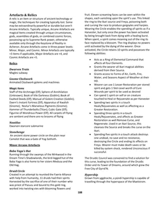 188
Artefacts & Relics
A relic is an item or structure of ancient technology or
magic, the techniques for creating typically lost. Some
may be extraordinarily powerful or durable but aren’t
Arcane Artefacts. Typically unique, Arcane Artefacts are
magical items created through unique circumstances,
gods, assemblies of gods, or combined cosmic forces,
possessing up to Supreme Rank power, otherwise
available only through the Keystone of Reality in
Acheron. Arcane Artefacts come in three power levels:
Minor, Major, and Cosmic. Minor Artefacts are typically
+3 items if applicable, Major Artefacts are +4, and
Cosmic Artefacts are +5.
Relics
Dwarven Train
Maglev subway
Gnome Clockwork
Animated Clockwork golems and machines
Magic Items
Staff of the Archmage (Elf); Sphere of Annihilation
(Unknown); Book of Vile Darkness (Goblin); Book of
Exalted Deeds (Elf); Manual of Golem Creation (Goblin);
Daern’s Instant Fortress (Elf); Apparatus of Kwalish
(Gnome); Nozlur’s Marvelous Pigments (Gnome);
Hammer of Thunderbolts (Titan); Cubic Gate (Elf);
Figurine of Wondrous Power (Elf); All carpets of Flying
are sentient and there are no brooms of flying
Nautilus
Dwarven starcore submarine
Stonehenge
An ancient stone power circle on the plain near
Camelot that was a Gate of Yog-Sothoth.
Minor Arcane Artefacts
Baba Yaga’s Hut
Running through the swamps of the Mirkwood in the
Dream Time’s Shadowlands, the bird-legged hut of the
Baba Yaga is also home to her sisters Medusa and the
Old Hag.
Druid Circle
Created in an attempt to reunited the Faerie Alliance
with help from humanity, 11 druids had their spirits
Harvested by the sacrifice of one of their number who
was priest of Pazuzu and bound to this gold ring,
worked into twisting vies with blooming flowers and
fruit. Eleven screaming faces can be seen within the
shapes, each vanishing upon the spirit’s use. This linked
the ring to the Ikari source and Freya, poisoning both
and cursing the race to produce gargoyles and harpies.
Wearing the Circle enables the spending of spirits as if a
Harvester, but only once the power has been activated
by being brought back from dying with a healing burst.
When spent, a spirit comes moaning out of the ring its
face replaced by a blossom. The ring displays no powers
until activated by the dying of the wearer. Once
activated, the Circle retains 10 spirits and possesses the
following abilities:
 Acts as a Ring of Elemental Command that
affects all four Elements.
 Grants the wearer all Ikari magical abilities
derived from their Source.
 Grants access to Forms of Air, Earth, Fire,
Water, and Seasons Aspect of Weather at their
HD.
 Wearer can use 1 Lesser Restoration per stored
spirit and gets 1 Slot-Level worth of Cure
Wounds per spirit to be used as desired
 Can spend 1 spirit on self or on creature
touched to Heal or Rejuvenate as per Harvester
 Spending two spirits in a touch
Heals/Rejuvenates as well as affecting as a
Greater Restoration.
 Spending three spirits in a touch
Heals/Rejuvenates, and affects as Greater
Restoration as well Remove Curse, and
Regenerate. Used in an Ikari Source, this
cleanses the Source and breaks the curse on the
Ikari.
 Spending five spirits in a touch attack destroys
one undead, no save and no resistance,
destroying the Circle and ending its effects on
Freya. Wearer must make death saves or be
killed by system shock, rendered Unconscious if
successful.
The Druidic Council was convened to find a solution for
this curse, leading to the foundation of the Druidic
Order and its Tower of Dreams, around which grew the
Free City of Gyrrd’N.
Hypership
Grown from yggdracite, a pündi hypership is capable of
travelling through the hyperspace of the Maelstrom.
 
