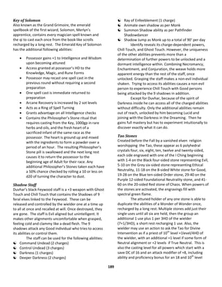 189
Key of Solomon
Also known as the Grand Grimoire, the emerald
spellbook of the first wizard, Solomon, Merlyn’s
apprentice, contains every magician spell known and
the qi to cast each once from the book like scrolls
recharged by a long rest. The Emerald Key of Solomon
has the additional following abilities:
 Possessor gains +1 to Intelligence and Wisdom
upon becoming attuned
 Access granted at possessor’s HD to the
Knowledge, Magic, and Rune Forms
 Possessor may recast one spell cast in the
previous round without requiring a second
preparation
 One spell cast is immediate returned to
preparation
 Arcane Recovery is increased by 2 sot levels
 Acts as a Ring of Spell Turning
 Grants advantage on all Intelligence checks
 Contains the Philosopher’s Stone ritual that
requires casting from the Key, 1000gp in rare
herbs and oils, and the fresh heart of a
sacrificed infant of the same race as the
possessor. The heart is ground up and mixed
with the ingredients to form a powder over a
period of an hour. The resulting Philosopher’s
Stone pill is swallowed and the next long rest
causes it to return the possessor to the
beginning age of Adult for their race. Any
additional Philosopher’s Stones taken each have
a 50% chance checked by rolling a 10 or less on
d20 of turning the character to dust.
Shadow Staff
Duvhar’s black Feywood staff is a +3 weapon with Ghost
Touch and Chill Touch that contains the Shadows of 9
feral elves linked to the Feywood. These can be
released and controlled by the wielder one at a time up
to all at once and recalled at will. Once destroyed, they
are gone. The staff is Evil aligned but unintelligent. It
makes other alignments uncomfortable when grasped,
feeling cold and clammy like a dead flesh. The 9
shadows attack any Good individual who tries to access
its abilities or control them.
The staff can be used for the following abilities:
 Command Undead (2 charges)
 Control Undead (3 charges)
 Darkness (1 charges)
 Deeper Darkness (2 charges)
 Ray of Enfeeblement (1 charge)
 Animate own shadow as per Monk
 Summon Shadow ability as per Pathfinder
Shadowdancer
 Shadow Jump as Monk up to a total of 90’ per day
Identify reveals its charge-dependent powers,
Chill Touch, and Ghost Touch. However, the uniqueness
of the other abilities prevents more than a
determination of further powers to be unlocked and a
dormant intelligence within. Combining Necromancy,
Enchantment, and Conjuration, the weave holds more
apparent energy than the rest of the staff, once
unlocked. Grasping the staff makes a non-evil individual
shaken. Trying to access its abilities causes a non-evil
person to experience Chill Touch with Good persons
being attacked by the 9 shadows in addition.
Except for Duvhar, because of the spirit of
Darkness inside he can access all of the charged abilities
without difficulty. Only the additional abilities remain
out of reach, unlocked by him becoming Lucid and
joining with the Darkness in the Dreaming. Then he
gains full mastery but has to experiment intuitionally to
discover exactly what it can do.
Tao Stones
Created before the Fall by a vanished elven religion
worshipping the Tao, these appear as 6 polyhedral
crystals four, six, eight, ten, twelve and twenty-sided,
each side engraved with one of the I Ching beginning
with 1-4 on the Black four-sided stone representing Evil,
5-10 on the Grey six-sided stone representing Ethical
Neutrality, 11-18 on the 8-sided White stone for Good,
19-28 on the Blue ten-sided Order stone, 29-40 on the
Purple 12-sided Foundational Neutrality stone, and 41-
60 on the 20-sided Red stone of Chaos. When powers of
the stones are activated, the engravings fill with
spectral green flame.
The attuned holder of any one stone is able to
duplicate the abilities of a Wonder of Wonder once,
recharged by a long rest. Multiple stones add just their
single uses until all six are held, then the group an
additional 1 use plus 1 per 3HD of the wielder
(7+1/3HD), a short rest recharging 1 use. Also, the
wielder may use an action to ask the Tao for Divine
Intervention as if a priest of 10th
level +1level/4HD of
the wielder, with an additional +1 level if some form of
Neutral alignment or +2 levels if True Neutral. This is
also the casting level for all powers which start with a
save DC of 16 and an attack modifier of +8, including
ability and proficiency bonus for an 18 and 10th
level
 