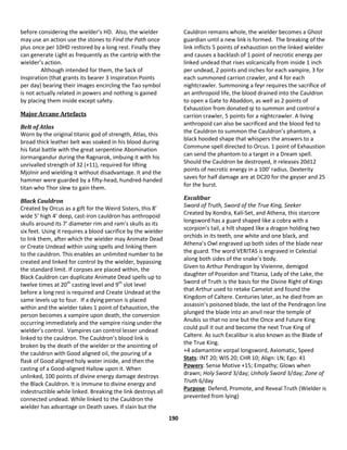 190
before considering the wielder’s HD. Also, the wielder
may use an action use the stones to Find the Path once
plus once per 10HD restored by a long rest. Finally they
can generate Light as frequently as the cantrip with the
wielder’s action.
Although intended for them, the Sack of
Inspiration (that grants its bearer 3 Inspiration Points
per day) bearing their images encircling the Tao symbol
is not actually related in powers and nothing is gained
by placing them inside except safety.
Major Arcane Artefacts
Belt of Atlas
Worn by the original titanic god of strength, Atlas, this
broad thick leather belt was soaked in his blood during
his fatal battle with the great serpentine Abomination
Jormangandur during the Ragnarok, imbuing it with his
unrivalled strength of 32 (+11), required for lifting
Mjolnir and wielding it without disadvantage. It and the
hammer were guarded by a fifty-head, hundred-handed
titan who Thor slew to gain them.
Black Cauldron
Created by Orcus as a gift for the Weird Sisters, this 8’
wide 5’ high 4’ deep, cast-iron cauldron has anthropoid
skulls around its 7’ diameter rim and ram’s skulls as its
six feet. Using it requires a blood sacrifice by the wielder
to link them, after which the wielder may Animate Dead
or Create Undead within using spells and linking them
to the cauldron. This enables an unlimited number to be
created and linked for control by the wielder, bypassing
the standard limit. If corpses are placed within, the
Black Cauldron can duplicate Animate Dead spells up to
twelve times at 20th
casting level and 9th
slot level
before a long rest is required and Create Undead at the
same levels up to four. If a dying person is placed
within and the wielder takes 1 point of Exhaustion, the
person becomes a vampire upon death, the conversion
occurring immediately and the vampire rising under the
wielder’s control. Vampires can control lesser undead
linked to the cauldron. The Cauldron’s blood link is
broken by the death of the wielder or the anointing of
the cauldron with Good aligned oil, the pouring of a
flask of Good aligned holy water inside, and then the
casting of a Good-aligned Hallow upon it. When
unlinked, 100 points of divine energy damage destroys
the Black Cauldron. It is Immune to divine energy and
indestructible while linked. Breaking the link destroys all
connected undead. While linked to the Cauldron the
wielder has advantage on Death saves. If slain but the
Cauldron remains whole, the wielder becomes a Ghost
guardian until a new link is formed. The breaking of the
link inflicts 5 points of exhaustion on the linked wielder
and causes a backlash of 1 point of necrotic energy per
linked undead that rises volcanically from inside 1 inch
per undead, 2 points and inches for each vampire, 3 for
each summoned carrion crawler, and 4 for each
nightcrawler. Summoning a feyr requires the sacrifice of
an anthropoid life, the blood drained into the Cauldron
to open a Gate to Abaddon, as well as 2 points of
Exhaustion from donated qi to summon and control a
carrion crawler, 5 points for a nightcrawler. A living
anthropoid can also be sacrificed and the blood fed to
the Cauldron to summon the Cauldron’s phantom, a
black hooded shape that whispers the answers to a
Commune spell directed to Orcus. 1 point of Exhaustion
can send the phantom to a target in a Dream spell.
Should the Cauldron be destroyed, it releases 20d12
points of necrotic energy in a 100’ radius. Dexterity
saves for half damage are at DC20 for the geyser and 25
for the burst.
Excalibur
Sword of Truth, Sword of the True King, Seeker
Created by Xondra, Kali-Set, and Athena, this starcore
longsword has a guard shaped like a cobra with a
scorpion’s tail, a hilt shaped like a dragon holding two
orchids in its teeth, one white and one black, and
Athena’s Owl engraved up both sides of the blade near
the guard. The word VERITAS is engraved in Celestial
along both sides of the snake’s body.
Given to Arthur Pendragon by Vivienne, demigod
daughter of Poseidon and Titania, Lady of the Lake, the
Sword of Truth is the basis for the Divine Right of Kings
that Arthur used to retake Camelot and found the
Kingdom of Caltere. Centuries later, as he died from an
assassin’s poisoned blade, the last of the Pendragon line
plunged the blade into an anvil near the temple of
Anubis so that no one but the Once and Future King
could pull it out and become the next True King of
Caltere. As such Excalibur is also known as the Blade of
the True King.
+4 adamantine vorpal longsword, Axiomatic, Speed
Stats: INT 20; WIS 20; CHR 10; Align: LN; Ego: 41
Powers: Sense Motive +15; Empathy; Glows when
drawn; Holy Sword 3/day; Unholy Sword 3/day; Zone of
Truth 6/day
Purpose: Defend, Promote, and Reveal Truth (Wielder is
prevented from lying)
 