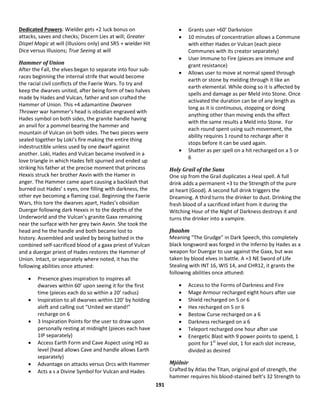 191
Dedicated Powers: Wielder gets +2 luck bonus on
attacks, saves and checks; Discern Lies at will; Greater
Dispel Magic at will (Illusions only) and SR5 + wielder Hit
Dice versus Illusions; True Seeing at will
Hammer of Union
After the Fall, the elves began to separate into four sub-
races beginning the internal strife that would become
the racial civil conflicts of the Faerie Wars. To try and
keep the dwarves united, after being form of two halves
made by Hades and Vulcan, father and son crafted the
Hammer of Union. This +4 adamantine Dwarven
Thrower war hammer’s head is obsidian engraved with
Hades symbol on both sides, the granite handle having
an anvil for a pommel bearing the hammer and
mountain of Vulcan on both sides. The two pieces were
sealed together by Loki’s fire making the entire thing
indestructible unless used by one dwarf against
another. Loki, Hades and Vulcan became involved in a
love triangle in which Hades felt spurned and ended up
striking his father at the precise moment that princess
Hexxis struck her brother Axvin with the Hamer in
anger. The Hammer came apart causing a backlash that
burned out Hades’ s eyes, one filling with darkness, the
other eye becoming a flaming coal. Beginning the Faerie
Wars, this tore the dwarves apart, Hades’s obsidian
Duergar following dark Hexxis in to the depths of the
Underworld and the Vulcan’s granite Gaxx remaining
near the surface with her grey twin Axvin. She took the
head and he the handle and both became lost to
history. Assembled and sealed by being bathed in the
combined self-sacrificed blood of a gaxx priest of Vulcan
and a duergar priest of Hades restores the Hammer of
Union. Intact, or separately where noted, it has the
following abilities once attuned:
 Presence gives inspiration to inspires all
dwarves within 60’ upon seeing it for the first
time (pieces each do so within a 20’ radius)
 Inspiration to all dwarves within 120’ by holding
aloft and calling out “United we stand!”
recharge on 6
 3 Inspiration Points for the user to draw upon
personally resting at midnight (pieces each have
1IP separately)
 Access Earth Form and Cave Aspect using HD as
level (head allows Cave and handle allows Earth
separately)
 Advantage on attacks versus Orcs with Hammer
 Acts a s a Divine Symbol for Vulcan and Hades
 Grants user +60’ Darkvision
 10 minutes of concentration allows a Commune
with either Hades or Vulcan (each piece
Communes with its creator separately)
 User Immune to Fire (pieces are immune and
grant resistance)
 Allows user to move at normal speed through
earth or stone by melding through it like an
earth elemental. While doing so it is affected by
spells and damage as per Meld into Stone. Once
activated the duration can be of any length as
long as it is continuous, stopping or doing
anything other than moving ends the effect
with the same results a Meld into Stone. For
each round spent using such movement, the
ability requires 1 round to recharge after it
stops before it can be used again.
 Shatter as per spell on a hit recharged on a 5 or
6
Holy Grail of the Suns
One sip from the Grail duplicates a Heal spell. A full
drink adds a permanent +3 to the Strength of the pure
at heart (Good). A second full drink triggers the
Dreaming. A third turns the drinker to dust. Drinking the
fresh blood of a sacrificed infant from it during the
Witching Hour of the Night of Darkness destroys it and
turns the drinker into a vampire.
Jhaahm
Meaning “The Grudge” in Dark Speech, this completely
black longsword was forged in the Inferno by Hades as a
weapon for Duergar to use against the Gaxx, but was
taken by blood elves in battle. A +3 NE Sword of Life
Stealing with INT 16, WIS 14, and CHR12, it grants the
following abilities once attuned:
 Access to the Forms of Darkness and Fire
 Mage Armour recharged eight hours after use
 Shield recharged on 5 or 6
 Hex recharged on 5 or 6
 Bestow Curse recharged on a 6
 Darkness recharged on a 6
 Teleport recharged one hour after use
 Energetic Blast with 9 power points to spend, 1
point for 1st
level slot, 1 for each slot increase,
divided as desired
Mjölnir
Crafted by Atlas the Titan, original god of strength, the
hammer requires his blood-stained belt’s 32 Strength to
 