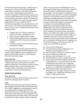 192
lift and wield without disadvantage, a 30 being able to
lift, you gain a +4 bonus to attack and damage rolls
made with this adamantine maul. While attuned to it,
you can make a ranged weapon attack with the
hammer, hurling it as if it had the thrown property with
a normal range of 40 feet and a long range of 120 feet.
If the attack hits, the hammer unleashes a thunderclap
audible out to 300 feet. The target and every creature
within 30 feet of it must succeed on a DC 17
Constitution saving throw or be stunned until the end of
your next turn. The hammer immediately flies back to
hand on a hit or a miss. In addition the hammer has the
following abilities:
 Energetic blast as 9th
level slot, Lighting or
Thunder only, DC21, recharged on 5 or 6
 Bearer Immune to Lightning and Thunder
 Lightning Speed duplicates Haste recharged by
a short rest and Time Stop once recharged at
midnight
 Striking the ground creates an Earthquake once
recharged at midnight
Earned by Thor through a quest, the Belt and
hammer became synonymous with his exploits until his
pursuit of Loki brought him success. Bedding her, he
awoke to find the Belt, hammer, and Loki long gone.
Only Loki knows their location.
Spear of Destiny
Forged by Vulcan and Ptah, the Spear is a +3 Luck Blade
of Speed of five wishes, which grants the attuned
wielder the Alert feat if not possessed as well as: Augury
6/day; Divination 3/day; Find the Path 1/day; and
Foresight 1/week. Committing suicide with it at the
crack of dawn on New Year’s Day destroys it.
Cosmic Arcane Artefacts
Altar of the Tao
Located on the Karmic Wheel, the Altar grants access to
every Form and Aspect while in contact.
Ankh
The Ankh is by far the most power thing on Existence.
Meaning Key in Celestial the Ankh was formed by Ptah
from a piece of yggdracite encasing Keystone material
and energy plus the entrapped spirit of Tiamat.
Disoriented, unfocused, and confused the spirit’s Ego
fights anyone who touches the Ankh, taking them over
or destroying them with divine energy. Once mastered,
the Ankh has a number of powers. Upon touching the
Ankh an entity must make a DC30 Willpower saving
throw against Tiamat’s ego or be struck by a maximized
blast of the Ankh’s channelled divine energy with
disadvantage on the save against its damage due to the
direct contact. Ptah and Lorril are treated as possessing
Expertise on this ego check as well as making it with
advantage and having Inspiration in this regard. An
entity slain by the energy is transformed into a guardian
mummy if corporeal and a ghost if incorporeal or
unsuitable as a mummy (anthropoids and all
dragonneth are considered suitable mummies).
Mastering the Ankh releases the guardian to the
afterlife. Once mastered, the Ankh can be used to
access the power of a Supreme Power, including the
ability to use 32 Miraculum spells, without regard to
incarnation or forms represented, before a long rest is
needed to restore them. Doing so requires a DC21
Constitution saving throw to avoid 1 point of exhaustion
with a critical failure inflicting 2 points. The wielder also
can do the following as a 20th
level caster with +18
attack bonus and a DC26 saving throw:
 Access all Forms and Aspects
 Time Stop, Reverse Gravity, Shapechange, and
Teleport, each recharged by a 5 or 6.
 Gate once before a long rest is required to restore
 Knock as frequently a 0-level spell
 Dimension Door recharged on a 4, 5, or 6
 Dominate Monster on up to 1 Dragonneth per HD
 Divine Energy channeled through it is maximized,
including it6s own, in numerical effect and can be
combined with other donors into a single burst
combining all involved dice plus an additional dice
per donor, so a single donor is amplified by 1 dice.
 Channel divine energy at the Apex level in a
standard burst or in a single, narrow, intense bolt,
recharging on a 6, 31d6 (186) in 200’radius at 20
targets or a 800’ line bolt, DC26
The Ankh is thought to be indestructible.
 