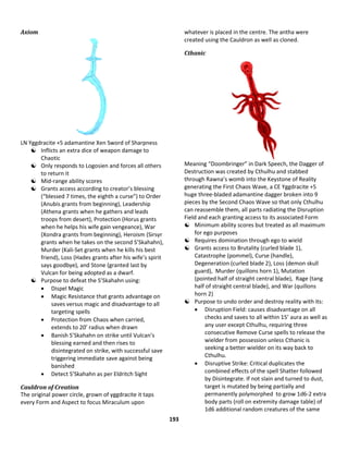 193
Axiom
LN Yggdracite +5 adamantine Xen Sword of Sharpness
 Inflicts an extra dice of weapon damage to
Chaotic
 Only responds to Logosien and forces all others
to return it
 Mid-range ability scores
 Grants access according to creator’s blessing
(“blessed 7 times, the eighth a curse”) to Order
(Anubis grants from beginning), Leadership
(Athena grants when he gathers and leads
troops from desert), Protection (Horus grants
when he helps his wife gain vengeance), War
(Xondra grants from beginning), Heroism (Sirsyr
grants when he takes on the second S’Skahahn),
Murder (Kali-Set grants when he kills his best
friend), Loss (Hades grants after his wife’s spirit
says goodbye), and Stone (granted last by
Vulcan for being adopted as a dwarf.
 Purpose to defeat the S’Skahahn using:
 Dispel Magic
 Magic Resistance that grants advantage on
saves versus magic and disadvantage to all
targeting spells
 Protection from Chaos when carried,
extends to 20’ radius when drawn
 Banish S’Skahahn on strike until Vulcan’s
blessing earned and then rises to
disintegrated on strike, with successful save
triggering immediate save against being
banished
 Detect S’Skahahn as per Eldritch Sight
Cauldron of Creation
The original power circle, grown of yggdracite it taps
every Form and Aspect to focus Miraculum upon
whatever is placed in the centre. The antha were
created using the Cauldron as well as cloned.
Cthanic
Meaning “Doombringer” in Dark Speech, the Dagger of
Destruction was created by Cthulhu and stabbed
through Rawna’s womb into the Keystone of Reality
generating the First Chaos Wave, a CE Yggdracite +5
huge three-bladed adamantine dagger broken into 9
pieces by the Second Chaos Wave so that only Cthulhu
can reassemble them, all parts radiating the Disruption
Field and each granting access to its associated Form
 Minimum ability scores but treated as all maximum
for ego purposes
 Requires domination through ego to wield
 Grants access to Brutality (curled blade 1),
Catastrophe (pommel), Curse (handle),
Degeneration (curled blade 2), Loss (demon skull
guard), Murder (quillons horn 1), Mutation
(pointed half of straight central blade), Rage (tang
half of straight central blade), and War (quillons
horn 2)
 Purpose to undo order and destroy reality with its:
 Disruption Field: causes disadvantage on all
checks and saves to all within 15’ aura as well as
any user except Cthulhu, requiring three
consecutive Remove Curse spells to release the
wielder from possession unless Cthanic is
seeking a better wielder on its way back to
Cthulhu.
 Disruptive Strike: Critical duplicates the
combined effects of the spell Shatter followed
by Disintegrate. If not slain and turned to dust,
target is mutated by being partially and
permanently polymorphed to grow 1d6-2 extra
body parts (roll on extremity damage table) of
1d6 additional random creatures of the same
 