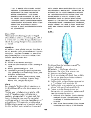 194
CR. If 0 or negative parts are grown, originals
are altered. In shattered condition, only the
pointed half of the straight blade and the
pommel can deliver such a strike, one as
piercing the other bludgeoning, the blade at
half strength and the pommel at one quarter.
Each random creature type requires Willpower
save against Long term madness, with a success
meaning short term and a critical failure
indefinite, all results taking effect cumulatively
and simultaneously.
Demon Wall
The source of prismatic energy created by the gods
channelled their combined power through the Ankh. It
is 10 times more powerful in damage and all saves are
30 with disadvantage. Temporary holes created seal on
a 3-6 on d6.
Eye of Ptah
An yggdracite crystal ball able to see any time, place, or
person, within the reality sphere as long as it is no more
recent than 1 round ago. The viewer can see and hear
even thoughts without targets getting saving throws,
including gods of all power ranks.
Mortis Liber
 Includes Ptah’s Thánatos Apocalypse
 Touch inflicts creature’s own total HD as damage if
Good
 Reading grants Black Magician 1 level
 Contains every Black Magic spell, every odd-level
Grey Spell except Duvhar’s Blindingly Obvious, and
every even-level Variable
 Grants Access to Chaos, Charm, Darkness, Death,
Destruction, Evil, Knowledge, Madness, Magic,
Repose, Rune, Strength, Trickery, War
Orcrix
Dark Speech for “Soulslayer”, Orcrix is also known as
the Ghost Blade and few realize it to be a spear not a
sword.
This boar spear +5 (1d8 piercing, versatile for 1d10,
reach 10’) has a blackened crystal haft similar to
yggdracite with a ghostly 1 ½ ‘ long black blade that
ignores all physical armour except for any magical
modifiers as well as all intervening physical barriers of 1’
or less thickness. A hit requires the target to make a
DC30 Constitution saving throw or have their spirit and
the living qi of their bodies sucked into the spear and
lost to oblivion, leaving a desiccated husk, sucking up
incorporeal spirits like a vacuum. Those who save are
Frightened and gain 5 points of exhaustion, retaining
the Frightened condition until all points gained from
this are removed by long rests. Thought to have
survived the ending of a previous permutation of
Existence, it is the oldest thing in existence and thought
utterly indestructible. First given to Kayn to slay Adym,
Marduk stabbed it into Tiamat an instant before the 1st
Chaos Wave ended the Ragnarok. It hasn’t been seen
since.
Qaldon
The Miracle Blade, the Saint Sword, named “The
Initiator” in Celestial
LG Yggdracite +5 Holy Avenger adamantine
bastardsword that helped Sirsyr become a god
 Maximum mental ability scores
 Grants access to Light, Life, Good, Order, and War
 Can cast one Miraculum on its own or at user’s
command, recharged at noon
 Enables wielder to channel divine energy as priest
of 1st
level plus ½ levels per wielder HD
 Enables wielder to access divine intervention as a
priest of 10HD plus ½ levels per wielder HD
 Purpose to combat disorder, discord, and
disintegration with reconciliation, regulation, and
reparation through the powers of:
 Axiomatic Strike: Paralyzes Chaotic, Good gets
advantage on save, Evil disadvantage; Demi
Rank Power or higher Petrified instead of
Paralyzed
 Make Whole: Restores physical form damage
as severe as being reduced to dust, reuniting
 