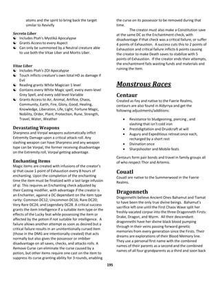 195
atoms and the spirit to bring back the target
similar to Revivify
Secreta Liber
 Includes Ptah’s Mystiká Apocalypse
 Grants Access to every Aspect
 Can only be summoned by a Neutral creature able
to use both the Vitae Liber and Mortis Liber.
Vitae Liber
 Includes Ptah’s ZOI Apocalypse
 Touch inflicts creature’s own total HD as damage if
Evil
 Reading grants White Magician 1 level
 Contains every White Magic spell, every even-level
Grey Spell, and every odd-level Variable
 Grants Access to Air, Animal, Artifice, Chaos,
Community, Earth, Fire, Glory, Good, Healing,
Knowledge, Liberation, Life, Light, Fortune Magic,
Nobility, Order, Plant, Protection, Rune, Strength,
Travel, Water, Weather
Devastating Weapons
Sharpness and Vorpal weapons automatically inflict
Extremity Damage upon a critical attack roll. Any
slashing weapon can have Sharpness and any weapon
type can be Vorpal, the former receiving disadvantage
on the Extremity roll, Vorpal getting advantage.
Enchanting Items
Magic items are created with infusions of the creator’s
qi that cause 1 point of Exhaustion every 8 hours of
enchanting. Upon the completion of the enchanting
time the item must be finalized with a last large infusion
of qi. This requires an Enchanting check adjusted by
their Casting modifier, with advantage if the creator is
an Enchanter, against a DC dependant on the item type
rarity: Common DC12; Uncommon DC16; Rare DC20;
Very Rare DC24; and Legendary DC28. A critical success
grants the item Intelligence if a suitable item type or the
effects of the Lucky feat while possessing the item or
affected by the potion if not suitable for intelligence. A
failure allows another attempt as soon as desired but a
critical failure results in an unintentionally cursed item
(those in the DMG are intentionally created) that acts
normally but also gives the possessor or imbiber
disadvantage on all saves, checks, and attacks rolls. A
Remove Curse can eliminate the curse caused by a
potion, but other items require one cast on the item to
suppress its curse granting ability for 3 rounds, enabling
the curse on its possessor to be removed during that
time.
The creator must also make a Constitution save
at the same DC as the Enchantment check, with
disadvantage if that check was a critical failure, or suffer
4 points of Exhaustion. A success cuts this to 2 points of
Exhaustion and critical failure inflicts 6 points causing
the creator to make Death saves to stabilize with 5
points of Exhaustion. If the creator ends their attempts,
the enchantment fails wasting funds and materials and
ruining the item.
Monstrous Races
Centaur
Created as Fey and native to the Faerie Realms,
centaurs are also found in Aldyrrya and get the
following adjustments/additions:
 Resistance to bludgeoning, piercing , and
slashing that isn’t cold iron
 Prestidigitation and Druidcraft at will
 Augury and Expeditious retreat once each,
recharged by a short rest
 Divination once
 Sharpshooter and Mobile feats
Centaurs form pair bonds and travel in family groups all
of who respect Thor and Artemis.
Couatl
Couatl are native to the Summerwood in the Faerie
Realms.
Dragonneth
Dragonnethi believe Ancient Ones Bahamut and Tiamat
to have been the only true divine beings. Bahamut’s
sacrifice left one until the First Chaos Wave split her
freshly-vacated corpse into the three Dragonneth Firsts:
Drake, Dragon, and Wyrm. All their descendant
dragonnethi have her divine black blood pumping
through in their veins passing forward genetic
memories from every generation since the Firsts. Their
dreams are explorations of their Blood Memory line.
They use a personal first name with the combined
names of their parents as a second and the combined
names of all four grandparents as a third and soon back
 