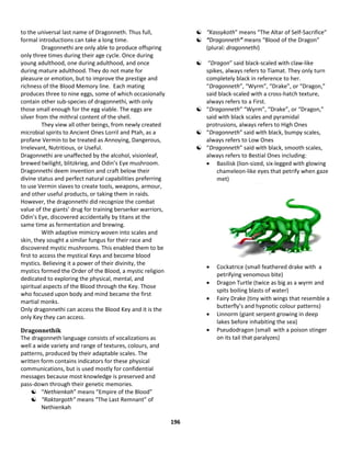 196
to the universal last name of Dragonneth. Thus full,
formal introductions can take a long time.
Dragonnethi are only able to produce offspring
only three times during their age cycle. Once during
young adulthood, one during adulthood, and once
during mature adulthood. They do not mate for
pleasure or emotion, but to improve the prestige and
richness of the Blood Memory line. Each mating
produces three to nine eggs, some of which occasionally
contain other sub-species of dragonnethi, with only
those small enough for the egg viable. The eggs are
silver from the mithral content of the shell.
They view all other beings, from newly created
microbial spirits to Ancient Ones Lorril and Ptah, as a
profane Vermin to be treated as Annoying, Dangerous,
Irrelevant, Nutritious, or Useful.
Dragonnethi are unaffected by the alcohol, visionleaf,
brewed twilight, blitzkrieg, and Odin’s Eye mushroom.
Dragonnethi deem invention and craft below their
divine status and perfect natural capabilities preferring
to use Vermin slaves to create tools, weapons, armour,
and other useful products, or taking them in raids.
However, the dragonnethi did recognize the combat
value of the giants’ drug for training berserker warriors,
Odin’s Eye, discovered accidentally by titans at the
same time as fermentation and brewing.
With adaptive mimicry woven into scales and
skin, they sought a similar fungus for their race and
discovered mystic mushrooms. This enabled them to be
first to access the mystical Keys and become blood
mystics. Believing it a power of their divinity, the
mystics formed the Order of the Blood, a mystic religion
dedicated to exploring the physical, mental, and
spiritual aspects of the Blood through the Key. Those
who focused upon body and mind became the first
martial monks.
Only dragonnethi can access the Blood Key and it is the
only Key they can access.
Dragonnethik
The dragonneth language consists of vocalizations as
well a wide variety and range of textures, colours, and
patterns, produced by their adaptable scales. The
written form contains indicators for these physical
communications, but is used mostly for confidential
messages because most knowledge is preserved and
pass-down through their genetic memories.
 “Nethienkah” means “Empire of the Blood”
 “Raktargoth” means “The Last Remnant” of
Nethienkah
 “Kassykoth” means “The Altar of Self-Sacrifice”
 “Dragonneth” means “Blood of the Dragon”
(plural: dragonnethi)
 “Dragon” said black-scaled with claw-like
spikes, always refers to Tiamat. They only turn
completely black in reference to her.
“Dragonneth”, “Wyrm”, “Drake”, or “Dragon,”
said black-scaled with a cross-hatch texture,
always refers to a First.
 “Dragonneth” “Wyrm”, “Drake”, or “Dragon,”
said with black scales and pyramidal
protrusions, always refers to High Ones
 “Dragonneth” said with black, bumpy scales,
always refers to Low Ones
 “Dragonneth” said with black, smooth scales,
always refers to Bestial Ones including:
 Basilisk (lion-sized, six-legged with glowing
chameleon-like eyes that petrify when gaze
met)
 Cockatrice (small feathered drake with a
petrifying venomous bite)
 Dragon Turtle (twice as big as a wyrm and
spits boiling blasts of water)
 Fairy Drake (tiny with wings that resemble a
butterfly’s and hypnotic colour patterns)
 Linnorm (giant serpent growing in deep
lakes before inhabiting the sea)
 Pseudodragon (small with a poison stinger
on its tail that paralyzes)
 