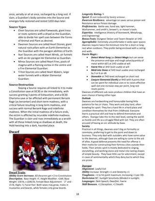 18
once, serially or all at once, recharged by a long rest. If
slain, a Guardian’s body vanishes into the Source and
emerges fully restored and rested 1d10 days later.
Source Types
 Elven Sources are called Faewoods, giant tress
or roots systems with a dryad as the Guardian,
able to divide her spell uses between the Forms
of Animal and Plant as desired.
 Dwarven Sources are called Heart Stones, giant
natural rock pillars with an Earth Elemental as
the Guardian with the paragon abilities of Earth.
 Ikari Sources are called Heart Winds, air funnels
with an Air paragon Air Elemental as Guardian.
 Minos Sources are called Heart Fires, pools of
magma with a flaming vortex in the centre and
a Fire Elemental Guardian.
 Triton Sources are called Heart Waters, large
water funnels with a Water Elemental
Guardian.
Source Destruction
Slaying a Source requires all linked to it to make
a Constitution save at DC30 or die immediately, with
success granting 3 points of Exhaustion, and a DC30
Charisma save or be afflicted with permanent Berserk
Rage (as berserker) and short-term madness, with a
critical failure resulting in long term madness, and
success with normal Berserk Rage and indefinite
madness. When the initial madness of a failure ends,
the victim is afflicted by incurable indefinite madness.
The Guardian is slain and rises immediately as a wraith
with all those linked rising as shadows at death, the
Hold twisting into a dark, haunted place.
Dwarf
Dwarf Traits
Ability Score Increase. All dwarves get +2 to Constitution
Description. Base Height: 4’; Height Modifier: +2d4; Base
Weight: 130 lb; x (2d6) lb; Female Base Adjustment: -2” and -
15 lb; Digits: 5; Facial Hair: Both sexes may grow, males in
mustaches and beards, while females only grow beards.
Longevity Rating. 9
Speed. 25 not reduced by heavy armour.
Dwarven Resilience. advantage on saves versus poison and
Resistance versus Poison damage.
Proficiencies. Battle-axe, hand axe, light hammer,
Warhammer, and smith’s, brewer’s, or mason’s tools.
Expertise. Intelligence (History of Stonework, Metallurgy,
and Engineering)
Bonus Feats. Dungeon Delver and Tavern Brawler at 1HD.
Agoraphobic: Extremely uncomfortable in wide-open spaces
dwarves require twice the minimum time for a short or long
rest when outdoors. They prefer being enclosed with a ceiling
and walls.
Faerie Magic.:
 Detect Metal Song (as Detect Magic but can sense
the presence and type and rough value/quantity of
metal within 60’) at 1HD usable at will.
 Faerie Fire at 3HD level usable at will
 Meld into Stone at 5HD level usable once recharged
by 5 or 6 on d6
 Stoneskin at 7HD level recharged on short rest
 Conjure Elemental (Earth) at 9HD with 4 points that
can be spent for individual uses or to raises effective
spell slot one increase step per point, long rest
resets points
Dwarves of different sub-races produce children that have an
even chance of being either type.
Outlook
Dwarves are hardworking and honourable having little
patience for lies or chaos. They work and play hard, often
brawling for sport. They live a hard life in a hard place and
condition themselves for that from childhood. Everyone
learns a practical skill and how to defend themselves and
others. Duergar take this to the next level, seeing the world
as hostile and life as a struggle filled with toil. They are often
accused of having an orc attitude by Gaxx.
Society
Practical in all things, dwarves aren’t big on formality or
ceremony, preferring to get to the point and down to
business. They only deal with outsiders who have some value
to the dwarves, although Gaxx are willing to come to the aid
of allies. A good defense prevents the need for offense is
their motto for constructing their fortress cities outside their
holds. Their artistic spirit is mostly dedicated to singing,
storytelling, and working stone and metal into lasting shapes
of simple beauty. They have little use for adornment, except
in cases of sentimentality which they deny but to which they
are prone.
Duergar
Alignment. Lawful Evil
Ability Increase. Strength +1 and Dexterity +1
Toughness. +1 to hit point maximum, increasing +1 per HD.
Darkvision 90’; Sunlight Sensitivity (Blinded in sunlight;
Languages: Dark Speech, Dwarfish; Faerie
Skill Bonuses. +1 Deception, +1 Stealth
 