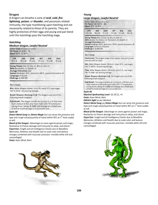 199
Dragon
A dragon can breathe a cone of acid, cold, fire,
lightning, poison, or thunder, and possesses related
immunity, the type manifesting upon hatching and not
necessarily related to those of its parents. They are
highly protective of their eggs and young and pair bond
until the hatchlings pass the hatchling stage.
Hatchling
Medium dragon, Lawful Neutral
Swim 30
Detect Metal Song (as Detect Magic but can sense the presence and
type and rough value/quantity of metal within 90’) at 1
st
level usable
at will.
Blood of the Dragon: Advantage on saves against poison and magic,
Resistance to Poison damage and Immunity to sleep, and charm.
Expertise. Insight and all Intelligence Checks due to Bloodline
Memories, Athletics and Stealth due to scale color and texture
changes combined with muscular precision. Invisible while still and
camouflaged.
Feats: Keen Mind, Alert
Young
Large dragon, Lawful Neutral
Swim 40
Mystical Spellcasting Level: 10; DC12, +4
Feats: Keen Mind, Alert
Eldritch Sight as per Warlock
Detect Metal Song (as Detect Magic but can sense the presence and
type and rough value/quantity of metal within 90’) at 1
st
level usable
at will.
Blood of the Dragon: Advantage on saves against poison and magic,
Resistance to Poison damage and Immunity to sleep, and charm.
Expertise. Insight and all Intelligence Checks due to Bloodline
Memories, Athletics and Stealth due to scale color and texture
changes combined with muscular precision. Invisible while still and
camouflaged.
 
