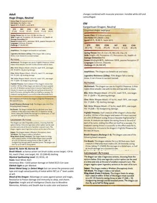 204
Adult
Huge Drago, Neutral
Speed 45, Swim 40, Burrow 30
Brush Attack: as bonus action can brush scales across target, +14 to
hit, reach 5 feet, one target, Hit: 15 (2d6+8) slashing
Mystical Spellcasting Level: 13; DC16, +8
Feats: Keen Mind, Alert
Venomous Bite: +1d10 poison damage on failed DC21 Con save
Eldritch Sight as per Warlock
Detect Metal Song (as Detect Magic but can sense the presence and
type and rough value/quantity of metal within 90’) at 1
st
level usable
at will.
Blood of the Dragon: Advantage on saves against poison and magic,
Resistance to Poison damage and Immunity to sleep, and charm.
Expertise. Insight and all Intelligence Checks due to Bloodline
Memories, Athletics and Stealth due to scale color and texture
changes combined with muscular precision. Invisible while still and
camouflaged.
Old
Gargantuan Dragon, Neutral
 