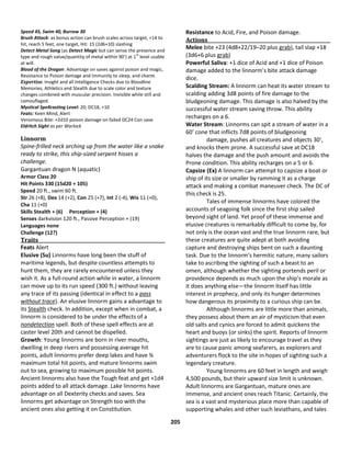 205
Speed 45, Swim 40, Burrow 30
Brush Attack: as bonus action can brush scales across target, +14 to
hit, reach 5 feet, one target, Hit: 15 (2d6+10) slashing
Detect Metal Song (as Detect Magic but can sense the presence and
type and rough value/quantity of metal within 90’) at 1
st
level usable
at will.
Blood of the Dragon: Advantage on saves against poison and magic,
Resistance to Poison damage and Immunity to sleep, and charm.
Expertise. Insight and all Intelligence Checks due to Bloodline
Memories, Athletics and Stealth due to scale color and texture
changes combined with muscular precision. Invisible while still and
camouflaged.
Mystical Spellcasting Level: 20; DC18, +10
Feats: Keen Mind, Alert
Venomous Bite: +2d10 poison damage on failed DC24 Con save
Eldritch Sight as per Warlock
Linnorm
Spine-frilled neck arching up from the water like a snake
ready to strike, this ship-sized serpent hisses a
challenge.
Gargantuan dragon N (aquatic)
Armor Class 20
Hit Points 330 (15d20 + 105)
Speed 20 ft., swim 60 ft.
Str 26 (+8), Dex 14 (+2), Con 25 (+7), Int 2 (-4), Wis 11 (+0),
Cha 11 (+0)
Skills Stealth + (6) Perception + (4)
Senses darkvision 120 ft., Passive Perception + (19)
Languages none
Challenge (12?)
Traits
Feats Alert
Elusive (Su) Linnorms have long been the stuff of
maritime legends, but despite countless attempts to
hunt them, they are rarely encountered unless they
wish it. As a full-round action while in water, a linnorm
can move up to its run speed (300 ft.) without leaving
any trace of its passing (identical in effect to a pass
without trace). An elusive linnorm gains a advantage to
its Stealth check. In addition, except when in combat, a
linnorm is considered to be under the effects of a
nondetection spell. Both of these spell effects are at
caster level 20th and cannot be dispelled.
Growth: Young linnorms are born in river mouths,
dwelling in deep rivers and possessing average hit
points, adult linnorms prefer deep lakes and have ¾
maximum total hit points, and mature linnorms swim
out to sea, growing to maximum possible hit points.
Ancient linnorms also have the Tough feat and get +1d4
points added to all attack damage. Lake linnorms have
advantage on all Dexterity checks and saves. Sea
linnorms get advantage on Strength too with the
ancient ones also getting it on Constitution.
Resistance to Acid, Fire, and Poison damage.
Actions
Melee bite +23 (4d8+22/19–20 plus grab), tail slap +18
(3d6+6 plus grab)
Powerful Saliva: +1 dice of Acid and +1 dice of Poison
damage added to the linnorm’s bite attack damage
dice.
Scalding Stream: A linnorm can heat its water stream to
scalding adding 3d8 points of fire damage to the
bludgeoning damage. This damage is also halved by the
successful water stream saving throw. This ability
recharges on a 6.
Water Stream: Linnorms can spit a stream of water in a
60’ cone that inflicts 7d8 points of bludgeoning
damage, pushes all creatures and objects 30’,
and knocks them prone. A successful save at DC18
halves the damage and the push amount and avoids the
Prone condition. This ability recharges on a 5 or 6.
Capsize (Ex) A linnorm can attempt to capsize a boat or
ship of its size or smaller by ramming it as a charge
attack and making a combat maneuver check. The DC of
this check is 25.
Tales of immense linnorms have colored the
accounts of seagoing folk since the first ship sailed
beyond sight of land. Yet proof of these immense and
elusive creatures is remarkably difficult to come by, for
not only is the ocean vast and the true linnorm rare, but
these creatures are quite adept at both avoiding
capture and destroying ships bent on such a daunting
task. Due to the linnorm's hermitic nature, many sailors
take to ascribing the sighting of such a beast to an
omen, although whether the sighting portends peril or
providence depends as much upon the ship's morale as
it does anything else—the linnorm itself has little
interest in prophecy, and only its hunger determines
how dangerous its proximity to a curious ship can be.
Although linnorms are little more than animals,
they possess about them an air of mysticism that even
old salts and cynics are forced to admit quickens the
heart and buoys (or sinks) the spirit. Reports of linnorm
sightings are just as likely to encourage travel as they
are to cause panic among seafarers, as explorers and
adventurers flock to the site in hopes of sighting such a
legendary creature.
Young linnorms are 60 feet in length and weigh
4,500 pounds, but their upward size limit is unknown.
Adult linnorms are Gargantuan, mature ones are
Immense, and ancient ones reach Titanic. Certainly, the
sea is a vast and mysterious place more than capable of
supporting whales and other such leviathans, and tales
 