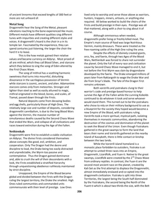 206
of ancient linnorms that exceed lengths of 300 feet or
more are not unheard of.
Metal Song
Dragonnethi hear the Song of the Metal, pleasant
vibrations reaching to the bone experienced like music.
Different metals have different qualities sing different
tunes with impurities and creating different styles and
voices. A dragonneth’s hoard is the choir in a in its
temple lair. Fascinated by the experience, they can
spend centuries just listening, the larger the choir the
hard it is to leave.
This is the how metals gained their relative
values and became currency on Aldyryc. Most prized of
all are mithral, which they call Blood Silver, and starcore
which they believe to sing the song of Eden altered by
the First Chaos Wave.
The song of mithral has a soothing harmonic
sweetness that turns into mournful, disturbing
dissonance in the sacrilegious possession of Vermin
while starcore is cosmic, ancient, and alien. Adamantine
starcore comes only from meteorites. Stronger and
lighter than steel as well as easily attuned to magic,
mithral originated in the blood, bones, and scales, of
Tiamat, passed down through the Firsts.
Natural deposits come from decaying bodies
and egg shells, particularly those of High Ones. The
relatively large size and number of deposits, considering
dragonnethi cannibalism, is due to the long Blood Wars
against the Vermin, the massive number of
simultaneous deaths caused by the Second Chaos Wave
that ended the Wars, and collapse of all civilizations and
races toward extinction during the Age of the Fallen.
Nethienkah
Dragonnethi were first to establish a viable civilization
on Aldyryc. The divine Firsts considered themselves
above concepts like good, evil, ambition, and
cooperation. Only The Dragon had the desire and
discipline to lead, the Drake being too easily distracted
and unpredictable, the Wyrm too passive and
contemplative. Thus the Dragon gained dominance
and, able to crush the will of their descendants with a
look, the Firsts established a stratified hierarchy
through unquestioning obedience ruthlessly maintained
by strict discipline.
Unopposed, the Empire of the Blood became
global and divided between the Firsts with the Dragon
ruling the largest territory, the Drake the smallest. High
Ones ruled communities and commanded units
commensurate with their level of prestige. Low Ones
lived only to worship and serve those above as warriors,
hunters, trappers, miners, artisans, or anything else
required. All below worked to build the choirs of the
Firsts and build prestige in their eyes. Prestige was all
that mattered, along with a choir to sing about it of
course.
Although omnivorous when needed,
dragonnethi prefer living or freshly killed meat. The
Empire’s main source of food was large Nutritious
Vermin, mainly dinosaurs. These were treated as the
free-roaming cattle of the High One ruling the area.
Despite the efforts of divinely created giants,
orcs, fey, and faerie, through two Ages of the Blood
Wars, Nethienkah was forced to share not surrender
the planet. Only the Fall of every race and civilization
cause by Second Chaos Wave managed to end it, but
not before the First Wyrm was slain by dragonsbane
developed by the faerie. The Drake emerged millions of
years later from Raktargoth to wage the Drake War and
die from Sirsyr’s blade. The fate of the Dragon First
remains unknown.
Both varstrills and ysstrakans clung to their
warrior’s code and prestige-based honour to help
survive the Age of the Fallen while the cunning Kobolds
continued to do whatever it took and serve whoever
would stand them. This turned out to be the ysstrakans
who chose to rely on their military background to use as
a blueprint for the society they hoped would become a
new Empire of the Blood, with ysstrakans ruling.
Varstrills took a more spiritual, mystical path, isolating
themselves in monastic communities, abandoning the
destruction of the cosmos and domination of the planet
to seek the Blood of the Union. Even though Ysstrakans
gathered in the great swamps to form the land that
bears their name and Varstrills gathered on the nearby
Island of Kassykoth, there is little contact or kinship
between the two lands.
While the Varstrill island homeland is a
monastic place forbidden to outsiders, Ysstraka is an
attempt to united three races into an Empire,
Dragonneth, Lizardfolk, and Yuan-ti. Native to the great
swamps, Lizardfolk were created by the 2nd
Chaos Wave
from ordinary reptiles. In contrast, the Yuan-ti are the
second-most ancient race on the planet, created by
Kali-Set as the first attempt to displace the Dragonnethi,
almost immediately enslaved and co-opted into the
dragonneth civilization. Ysstraka is split into three
Territories, the largest being the South half dominated
by the Ysstrakans, the second being the North of the
Yuant-ti which is about two-thirds the size, with the Belt
 