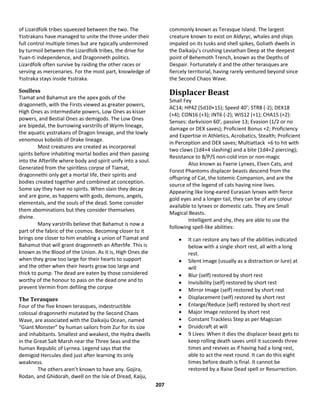 207
of Lizardfolk tribes squeezed between the two. The
Ysstrakans have managed to unite the three under their
full control multiple times but are typically undermined
by turmoil between the Lizardfolk tribes, the drive for
Yuan-ti independence, and Dragonneth politics.
Lizardfolk often survive by raiding the other races or
serving as mercenaries. For the most part, knowledge of
Ysstraka stays inside Ysstraka.
Soulless
Tiamat and Bahamut are the apex gods of the
dragonneth, with the Firsts viewed as greater powers,
High Ones as intermediate powers, Low Ones as kisser
powers, and Bestial Ones as demigods. The Low Ones
are bipedal, the burrowing varstrills of Wyrm lineage,
the aquatic ysstrakans of Dragon lineage, and the lowly
venomous kobolds of Drake lineage.
Most creatures are created as incorporeal
spirits before inhabiting mortal bodies and then passing
into the Afterlife where body and spirit unify into a soul.
Generated from the spiritless corpse of Tiamat,
dragonnethi only get a mortal life, their spirits and
bodies created together and combined at conception.
Some say they have no spirits. When slain they decay
and are gone, as happens with gods, demons, angels,
elementals, and the souls of the dead. Some consider
them abominations but they consider themselves
divine.
Many varstrills believe that Bahamut is now a
part of the fabric of the cosmos. Becoming closer to it
brings one closer to him enabling a union of Tiamat and
Bahamut that will grant dragonneth an Afterlife. This is
known as the Blood of the Union. As it is, High Ones die
when they grow too large for their hearts to support
and the other when their hearts grow too large and
thick to pump. The dead are eaten by those considered
worthy of the honour to pass on the dead one and to
prevent Vermin from defiling the corpse
The Terasques
Four of the five known terasques, indestructible
colossal dragonnethi mutated by the Second Chaos
Wave, are associated with the Daikaiju Ocean, named
“Giant Monster” by human sailors from Zur for its size
and inhabitants. Smallest and weakest, the Hydra dwells
in the Great Salt Marsh near the Three Seas and the
human Republic of Lyrnea. Legend says that the
demigod Hercules died just after learning its only
weakness.
The others aren’t known to have any. Gojira,
Rodan, and Ghidorah, dwell on the Isle of Dread, Kaiju,
commonly known as Terasque Island. The largest
creature known to exist on Aldyryc, whales and ships
impaled on its tusks and shell spikes, Goliath dwells in
the Daikaiju’s crushing Leviathan Deep at the deepest
point of Behemoth Trench, known as the Depths of
Despair. Fortunately it and the other terasques are
fiercely territorial, having rarely ventured beyond since
the Second Chaos Wave.
Displacer Beast
Small Fey
AC14; HP42 (5d10+15); Speed 40’; STR8 (-2); DEX18
(+4); CON16 (+3); INT6 (-2); WIS12 (+1); CHA15 (+2):
Senses: darkvision 60’, passive 13; Evasion (1/2 or no
damage or DEX saves); Proficient Bonus +2; Proficiency
and Expertise in Athletics, Acrobatics, Stealth; Proficient
in Perception and DEX saves; Multiattack +6 to hit with
two claws (1d4+4 slashing) and a bite (1d4+2 piercing);
Resistance to B/P/S non-cold iron or non-magic
Also known as Faerie Lynxes, Elven Cats, and
Forest Phantoms displacer beasts descend from the
offspring of Cat, the totemic Companion, and are the
source of the legend of cats having nine lives.
Appearing like long-eared Eurasian lynxes with fierce
gold eyes and a longer tail, they can be of any colour
available to lynxes or domestic cats. They are Small
Magical Beasts.
Intelligent and shy, they are able to use the
following spell-like abilities:
 It can restore any two of the abilities indicated
below with a single short rest, all with a long
rest.
 Silent Image (usually as a distraction or lure) at
will
 Blur (self) restored by short rest
 Invisibility (self) restored by short rest
 Mirror Image (self) restored by short rest
 Displacement (self) restored by short rest
 Enlarge/Reduce (self) restored by short rest
 Major Image restored by short rest
 Constant Trackless Step as per Magician
 Druidcraft at will
 9 Lives: When it dies the displacer beast gets to
keep rolling death saves until it succeeds three
times and revives as if having had a long rest,
able to act the next round. It can do this eight
times before death is final. It cannot be
restored by a Raise Dead spell or Resurrection.
 