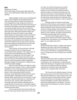 208
Ent
Gargantuan Fey Plant
As 5E Treant except: Neutral; Scent; Blind-sight 180;
Tremor-sense 180; Resistant P/S/B unless cold iron and
slashing
Highly intelligent animate trees resembling bald
cypress, dense foliage thick with apparent Spanish
moss, two thick branches ending in thin fingers and
trunk wrapped by six long, strong vines that act as
tentacles, ents are born from the seeds of the Entarys in
the Grove of the Mother. Sprouting, entlings grow like
normal trees through infancy until, at around six or
seven feet tall, they pull up their roots to start toddling
about with them. When old they become Elders, the
venerable returning to the Grove to raise entlings
before taking root, releasing their pollen to the Entarys
and becoming inanimate. Unable to use their magic,
they remain able to respond to communication. Souls in
the process of separating from their bodies, all their
mental stats drop by one each day until all reach zero,
when the ent begins to decay back into the soil of the
Grove. Equalling dragons, ents can live up to six
thousand years.
Their only form of communication is through
chemicals emitted into the air and ground and
transmitted by other vegetation. This enables them to
communicate over great distances by using the
vegetation as a network but is far from instant. They
can also speak with other plants and track by scent.
They can track by communicating with local vegetation
and can receive warnings from regional vegetation.
Although incapable of vocalization or reading, they can
understand spoken language.
Able to feel the intensity of the light of a single
star, tiny pressure variations in the air, and the weakest
of vibrations, their sensitivity grants them hearing as
well as tremor-sense. Ents love good music and are
drawn it, often welcoming illuminati into their
territories. Accomplished by emitting infrasonic pulses,
their blind-sight is replaced by tremor-sense when
sleeping. While using infrasound, all animal life in range
must save or become shaken due to a combination of
mild nausea, fear, and awe. Often interpreted as
unnerving supernatural hostility, affected areas are
avoided by most normal animals. A side-effect enjoyed
by ents, who often use “haunting the eater” to scare off
intruders with least effort.
An ent is aware of the infrasound of other ents
up to ten miles away. Because they can’t do more than
turn them on and off, the pulses aren’t used for
communication beyond simple coordination by
location. An ent’s territory is normally ten miles in
diameter. Solitary, ents tend to stay at least ten mils
apart unless necessary, rarely leaving their territories
until their time comes to return to the Grove. Fighting
the destructive, perverse advance of civilization, they
act as protectors of the ecosystem in order to benefit its
vegetation.
Although hostile to civilization and fiercely
protective of their territory, ents are patient. They often
observe those approaching their homes for a long time
before deciding on action, and then usually only if their
territory is actually violated. Their forest-wide
discussions and periods of motionlessness can last for
weeks at a time. However, the sight of intentional fire
or wood harvesting enrages them to violence.
Ents have innate magical powers. They can
Entangle, Plant Growth, Charm Plants, Quench Flame,
Animate Plants, Pass without Trace, and Disguise Self to
appear as any suitable type of tree.
Ent Elder
Resistant P/S/B unless cold iron, magical, and slashing
Gargantuan Fey Plants, Elders have the additional
powers of Hallucinatory Terrain, summoning 1d4+1
ents, Commune with Nature, using Baneful Polymorph
to turn a living creature into an ordinary tree, and Wall
of Thorns.
The Entarys
Immunity P/S/B unless cold iron, magical, and slashing
A Gargantuan Fey Plant up to 120’ tall and sixty
thousand years old, a dead Entarys is replaced by the
oldest elder taking root, changing into the new Entarys
as the old one crumbles into the soil. Without
replacement, the Entarys’s dimensional bubble
implodes into a singularity after seven days.
The Entarys has the additional powers of being
able to access and use the entire Plant Form/Form, use
Mass Baneful Polymorph to create ordinary trees, emit
a chemical cloud that creates Mass Confusion, project
an Anti-animal Shell, and manipulate its projected
dimensional bubble to produce effects like Reverse
Gravity, Call Lightning Storm, Earthquake, Transmute
Mud to Rock, Control Weather, Ice Storm, Solid Fog,
Tsunami, etc.
 