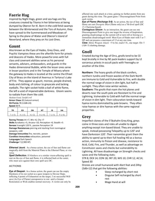 209
Faerie Hag
Inspired by Night Hags, green and sea hags are fey
creatures created by Titania in her bitterness at being
dumped by Oberon for KI. Born in the cold fetid swamps
between the Winterwood and the Tors of Autumn, they
have spread to the Summerwood and Meadows of
Spring to the plane of Water and Oberon’s Island of
Neverland, where they prey on his Lost Ones.
Gaunt
Also known as the Eyes of Hades, Grey Ones, and
Psychic Vampires these are the afterlife form for priests
and deacons of Hades. More powerful ones with full
class and covenant abilities serve as his personal
servants, advisers, ambassadors, and guards in the
Hades dimensional Bubble, while the lesser ones serve
in lesser positions and in the Temple of Misery where
the gateway to Hades is located at the centre the Efreet
City of Brass on the Island of Avernus in Tartarus’s Lake
of Fire. They appear as gaunt, morose, people drained,
body and clothing, of colour to greyscale and lacking
eyeballs. The right socket holds a ball of white flame,
the left a void of impenetrable darkness. Gloom seems
to radiate from them like cold.
Medium Fiend, lawful evil
Armor Class 20 (natural armor)
Hit Points 78 (12d8+24)
Speed 30 ft.
TR EX ON NT IS HA
7 (+3) 4 (+2) 4 (+2) 8 (+4) 7 (+3) 9 (+4)
Saving Throws Int +7, Wis +6, Cha +7
Skills Acrobatics +5, Arcana +10, Perception +9, Stealth +5
Senses truesight 120 ft., passive Perception 19
Damage Resistances piercing and slashing from nonmagical
weapons; cold
Damage Immunities fire, necrotic, poison
Condition Immunities exhaustion, poisoned
Languages Dark Speech
Challenge 7 (2,900 XP)
Ethereal Jaunt. As a bonus action, the eye of fear and flame can
magically shift from the Material Plane to the Ethereal Plane, or vice
versa.
Spell Deflection. If blindness or a similar vision-affecting spell is
cast on the eye of fear and flame, it is reflected back at the caster,
who must save against their own spell save DC.
ACTIONS
Eye of Despair. As a bonus action, the gaunt can use the empty
blackness of its eye socket as a gaze weapon to Devour Hope,
inflicting 4 points of Exhaustion on the target, 2 on successful Will
save (As Eye of Flame) unresponsive to rest until a Greater
Restoration or Wish enables normal recovery. A victim can only be
affected one such attack at a time, gaining no further points from any
gaunt during this time. The gaunt gains 1 Discouragement Point from
each victim.
Eye of Flame (Recharge 5-6). As an action, the eye of fear and
flame can cast Energetic Blast (flame only) as a 7th-level spell (DC
15, Charisma-based).
Contagious Gloom. As an interaction, the gaunt can use one
Discouragement Point to give one target the reverse of Inspiration,
granting disadvantage on the current roll or next roll or forcing a n
immediate disadvantaged reroll. Most Eyes of Hades start with 5 or 7
DP and can possess a maximum of 13 at any one time.
Claw. Melee Weapon Attack: +5 to hit, reach 5 ft., one target. Hit: 5
(1d4+3) slashing damage.
Gnoll
Created during the Age of Orcs, gnolls tend to be CE
kept brutally in line by NE pack-leaders support by LE
sorcerous priests in occult pacts with Yeenoghu or
another of the Elite.
Northern: The hoary gnolls of the black conifers,
northern tundra and frozen wastes of the Dark North
are Immune to Cold and Vulnerable to Fire, with double
the normal range of vision in dim light, but half in
sunlight. They often raise winter wolves.
Southern: The gnolls that roam the hot planes and
deserts near the south pole are Resistant to Fire and
Lightning, Vulnerable to Cold with half the normal range
of vision in dim light. Their colouration tends toward
hyena norms dominated by pale browns. They often
raise hyenas or dire hyenas with the same regional
properties.
Grey
Imperfect clones of the S’Skahahn Grey King, greys
come in three sizes and roles all unable to digest
anything except iron-based blood. They are unable to
speak, instead possessing Telepathy up to 120’ and
have Darkvision 120’. Their nanomites grant them the
ability to spend up to their full healing HD as a bonus
action, immunity to Poison and disease, resistance to
Acid, Cold, Fire, and Thunder, as well as advantage on
Constituion saves and checks but vulnerability to
Lightning. All have disadvantage on Strength checks and
saves and the following stats:
STR 8; DEX 14; CON 18; INT 20; WIS 10; CHR 12; AC14;
Speed 30
Drones are small humanoid with Alert feat and 24hp
(3d6+12) that get the following abilities:
• Sleep recharged by short rest
• Disguise Self recharged by short
rest
• Mage Hand at will
 