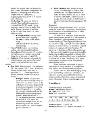 212
spells if the adopted form can provide the
spell’s verbal and somatic components, and
it retains its paralytic poison trait if the
adopted form has a bite attack. A
shapechanged aranea reverts to its natural
form when slain.
 Spellcasting: All aranea are 4th-level
wizards. They use Intelligence as their
casting ability (DC 13, attack +5) and
require no material components for their
spells. Typical known spells are listed
below, but individual aranea can know
different spells.
o Cantrips (at will): dancing lights,
poison cloud, shocking grasp
o 1st level (4 slots): charm person,
sleep
o 2nd level (2 slots): invisibility,
mirror image
 Spider Climb: Aranea can climb any
surface without making ability checks.
 Tremor Sense: While in contact with a surface,
the knight senses all vibrations transmitted
though the surface up to a range of 60’.
 Web Sense: While in contact with a web, the
knight knows the exact location of any other
creature in contact with the same web.
Actions
 Bite: Melee Weapon Attack: +5 to hit (reach
5 ft.; one creature). Hit: 7 (1d8 + 3) piercing
damage, and the target must make a
successful DC 11 Con saving throw or
become poisoned (see Paralytic Poison,
below).
o Paralytic Poison: The poisoned
creature has tactical disadvantage on
attack rolls and ability checks. At the
end of each of its turns, the poisoned
creature must attempt a Con saving
throw. On a result of 16 or higher,
the poisoned condition ends and the
character becomes immune to this
aranea’s poison. On a result of 11–
15, the poisoned condition continues.
On a result of 10 or lower, the
creature becomes paralyzed and no
more saving throws are needed.
Paralysis lasts for 1 hour or until the
poison is neutralized.
 Webs (recharge 5, 6): Ranged Weapon
Attack: +5 to hit (range 30 ft./60 ft.; one
creature). Hit: The target is restrained by
webs. A webbed creature can use its action
to attempt a DC 12 Str (Athletics) check to
escape. The web can also be destroyed by 5
points of slashing or fire damage against AC
10.
Description
As the monstrosity approaches across its web, you
notice that unlike other giant spiders, this one has a
pair of diminutive arms and hands, and an oddly
brain-shaped hump on its back.
An aranea is an intelligent, shapechanging
spider with sorcerous powers. In its natural form, an
aranea resembles a typical giant spider, with a
humpbacked body a little bigger than a human torso
and venomous fangs. Although considered a Large
creature, an aranea’s mass is no more than a typical
human’s; its size comes from its long legs. An
aranea can be distinguished from other giant spiders
by the hump on its back that houses its brain and by
the fact that, in addition to eight legs, it has a fifth
pair of limbs, each about 2 feet long, located ahead
of the first pair of legs. These limbs end in hands,
each equipped with three clawed fingers and a
double-jointed thumb.
When aranea are encountered in groups,
some might be young: identical in all respects to
adult areanea but without the spellcasting trait.
Aranea often use their shapechanging ability
to lure unsuspecting victims into ambushes. Less
often, they assume humanoid form to infiltrate
human societies, where they conduct research and
gather information for their inscrutable purposes.
Drider (Queen)
Large monstrosity, neutral evil
Armor Class 19 (natural armor)
Hit Points 123 (13d10 + 52)
Speed 30 ft., climb 30 ft.
STR DEX CON INT WIS CHA
16 (+3)16 (+3)18 (+4) 20 (+5)14 (+2)12 (+1)
Skills Perception +5, Stealth +9
Senses darkvision 120 ft., passive Perception 15
 