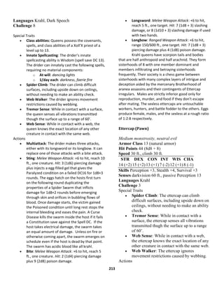 213
Languages Krahl, Dark Speech
Challenge 8
Special Traits
 Class abilities: Queens possess the covenants,
spells, and class abilities of a Xoll’X priest of a
level up to 13.
 Innate Spellcasting: The drider’s innate
spellcasting ability is Wisdom (spell save DC 13).
The drider can innately cast the following spells,
requiring no material components:
o At will: dancing lights
o 1/day each: darkness, faerie fire
 Spider Climb: The drider can climb difficult
surfaces, including upside down on ceilings,
without needing to make an ability check.
 Web Walker: The drider ignores movement
restrictions caused by webbing.
 Tremor Sense: While in contact with a surface,
the queen senses all vibrations transmitted
though the surface up to a range of 60’.
 Web Sense: While in contact with a web, the
queen knows the exact location of any other
creature in contact with the same web.
Actions
 Multiattack: The drider makes three attacks,
either with its longsword or its longbow. It can
replace one of those attacks with a bite attack.
 Sting: Melee Weapon Attack: +6 to hit, reach 10
ft., one creature. Hit: 3 (1d6) piercing damage
plus injects a egg-filled gel that gives the
Paralyzed condition on a failed DC16 for 1d8+3
rounds. The eggs hatch on the hosts first turn
on the following round duplicating the
properties of a Spider Swarm that inflicts
damage for 1d8+2 rounds before emerging
through skin and orifices in bubbling flows of
blood. Once damage starts, the victim gained
the Poisoned condition until long rest stops the
internal bleeding and eases the pain. A Curse
Disease kills the swarm inside the host if it fails
a Constitution save against the Spell DC. If the
host takes electrical damage, the swarm takes
an equal amount of damage. Unless on fire or
otherwise coming apart, the swarm emerges on
schedule even if the host is dead by that point.
The swarm has acidic blood like all krahl.
 Bite: Melee Weapon Attack: +6 to hit, reach 5
ft., one creature. Hit: 2 (1d4) piercing damage
plus 9 (2d8) poison damage.
 Longsword: Melee Weapon Attack: +6 to hit,
reach 5 ft., one target. Hit: 7 (1d8 + 3) slashing
damage, or 8 (1d10 + 3) slashing damage if used
with two hands.
 Longbow: Ranged Weapon Attack: +6 to hit,
range 150/600 ft., one target. Hit: 7 (1d8 + 3)
piercing damage plus 4 (1d8) poison damage.
Krahl queens have scorpion tails and bodies
that are half anthropoid and half arachnid. They form
sisterhoods of 8 with one member dominant and
members infiltrating and betraying sisterhoods
frequently. Their society is a chess game between
sisterhoods with many complex layers of intrigue and
deception aided by the mercenary Brotherhood of
aranea assassins and their contingents of Ettercap
irregulars. Males are strictly inferior good only for
reproduction, murder, and food if they don’t escape
after mating. The sexless ettercaps are untouchable
workers, hunters, and battle fodder to the others. Eggs
produce female, males, and the sexless at a rough ratio
of 1:2:8 respectively.
Ettercap (Pawn)
Medium monstrosity, neutral evil
Armor Class 13 (natural armor)
Hit Points 44 (8d8 + 8)
Speed 30 ft., climb 30 ft.
STR DEX CON INT WIS CHA
14 (+2)15 (+2)13 (+1)7 (-2)12 (+1)8 (-1)
Skills Perception +3, Stealth +4, Survival +3
Senses darkvision 60 ft., passive Perception 13
Languages Krahl
Challenge 3
Special Traits
 Spider Climb: The ettercap can climb
difficult surfaces, including upside down on
ceilings, without needing to make an ability
check.
 Tremor Sense: While in contact with a
surface, the ettercap senses all vibrations
transmitted thugh the surface up to a range
of 60’.
 Web Sense: While in contact with a web,
the ettercap knows the exact location of any
other creature in contact with the same web.
 Web Walker: The ettercap ignores
movement restrictions caused by webbing.
Actions
 