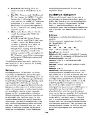 214
 Multiattack: The ettercap makes two
attacks: one with its bite and one with its
claws.
 Bite: Melee Weapon Attack: +4 to hit, reach
5 ft., one creature. Hit: 6 (1d8 + 2) piercing
damage plus 4 (1d8) poison damage. The
target must succeed on a DC 11 Constitution
saving throw or be poisoned for 1 minute.
The creature can repeat the saving throw at
the end of each of its turns, ending the effect
on itself a success.
 Claws: Melee Weapon Attack: +4 to hit,
reach 5 ft., one target. Hit: 7 (2d4 + 2)
slashing damage.
 Web (Recharge 5-6): Ranged Weapon
Attack: +4 to hit, range 30/60 ft., one Large
or smaller creature. Hit: The creature is
restrained by webbing. As an action, the
restrained creature can make a DC 11
Strength check, escaping from the webbing
on a success. The effect also ends if the
webbing is destroyed. The webbing has AC
10, 5 hit points, vulnerability to fire damage,
and immunity to bludgeoning, poison, and
psychic damage.
This hideous purple creature walks upright like a
man, but its face is that of a spider, and its hands
are sickle-shaped claws.
Kraken
Created by Cthulhu to rule the oceans and protect
R’lyeh on the Island of Atlantis, a few of these great
creatures dwell in the depths of the Daikaiju Ocean and
the Devil’s Triangle. Similar to a sahuagin, a kraken can
telepathically control any octopus, giant octopus, squid,
or giant squid within a 360’ radius and is usually
accompanied by such as guards and convenient snacks.
Each considers it the epitome of its kind and eventual
master of the seas and uses its minions to dominate the
area around its lair in as large a radius as possible.
Because they don’t employ intelligent minions this
ability is fortunately limited and kraken more often end
up fighting each other than lesser beings. The only
things that give a kraken pause are high dragonnethi
and terasques, particularly Goliath whose trench they
avoid. Although they will eagerly devour most things,
they have a taste for Sirens of the Deep and a habit of
gobbling up their slaves that makes the two species
ancient and intense enemies. Krakens are known to
break their way into Siren lairs, thus their deep
labyrinthine design.
Maldarvian Intelligence
Mutants created through magic, they are under a
permanent genetic Geas to serve and obey Maldarvia
and the Black Order at all costs and without hesitation.
They treat all directives from members of the Black
Order as if under Dominate Monster, and get
disadvantage against saves made against Black Magician
attacks and spells. They obey the rank structure of the
Order.
Infiltrator
Doppelgangers mutated and trained to be spies and
assassins.
Medium monstrosity (shapechanger), Lawful evil
Hit Points 63 (10d8+ 20)
Speed 30 ft. ft.
str
11 (0)
dex
18 (+4)
con
14 (+2)
int
11 (0)
wis
12 (+1)
cha
14 (+2)
Saving Throws Dex +8, Int +4
Skills Stealth +12, Deception +10, Insight +9, Persuasion
+10, Perception +5, Investigation +4, Sleight of Hand +8
Condition Immunities charmed
Senses darkvision 60 ft., passive Perception 18
Investigation 17
Languages Common, Dark Speech, + identity’s native
language
Challenge 3(700 XP)
Identity Thief: The doppelganger can use its action to
polymorph into a Small or Medium humanoid it has
seen, or back into its true form. Its statistics, other than
its size, are the same in each form. Any equipment it is
wearing or carrying isn't transformed. It reverts to its
true form if it dies. Touch stuns victim for 1d4 rounds
and inflicts equal Exhaustion points on failed save
(Charisma?) causing the creature and victim to
exchange physical appearances but not Ability scores or
racial abilities etc. Charisma DC20, exchanges all
physical identifiers, natural senses, and movement
types, plus the Alignment aura of any Anthropoid. Aura
is a Reaction to attempts to detect alignment that
charges with hort rest, Victim requires a Polymorph
spell to return true appearance but Alignment aura
reasserts after a long rest on successful Charisma save.
Until then victim detects as LE. There is no other trace
of magic left by the exchange. The infiltrator also gains
the victim’s native language while in that identity.
Actions
 