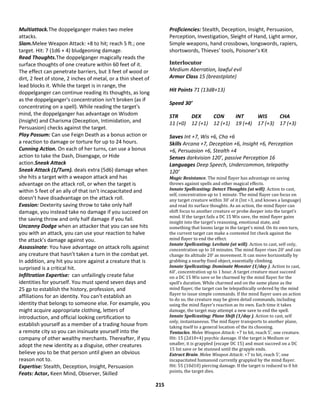 215
Multiattack.The doppelganger makes two melee
attacks.
Slam.Melee Weapon Attack: +8 to hit; reach 5 ft.; one
target. Hit: 7 (1d6 + 4) bludgeoning damage.
Read Thoughts.The doppelganger magically reads the
surface thoughts of one creature within 60 feet of it.
The effect can penetrate barriers, but 3 feet of wood or
dirt, 2 feet of stone, 2 inches of metal, or a thin sheet of
lead blocks it. While the target is in range, the
doppelganger can continue reading its thoughts, as long
as the doppelganger's concentration isn't broken (as if
concentrating on a spell). While reading the target's
mind, the doppelganger has advantage on Wisdom
(Insight) and Charisma (Deception, Intimidation, and
Persuasion) checks against the target.
Play Possum: Can use Feign Death as a bonus action or
a reaction to damage or torture for up to 24 hours.
Cunning Action. On each of her turns, can use a bonus
action to take the Dash, Disengage, or Hide
action.Sneak Attack
Sneak Attack (1/Turn). deals extra (5d6) damage when
she hits a target with a weapon attack and has
advantage on the attack roll, or when the target is
within 5 feet of an ally of that isn’t incapacitated and
doesn’t have disadvantage on the attack roll.
Evasion: Dexterity saving throw to take only half
damage, you instead take no damage if you succeed on
the saving throw and only half damage if you fail.
Uncanny Dodge when an attacker that you can see hits
you with an attack, you can use your reaction to halve
the attack’s damage against you.
Assassinate: You have advantage on attack rolls against
any creature that hasn’t taken a turn in the combat yet.
In addition, any hit you score against a creature that is
surprised is a critical hit.
Infiltration Expertise: can unfailingly create false
identities for yourself. You must spend seven days and
25 gp to establish the history, profession, and
affiliations for an identity. You can’t establish an
identity that belongs to someone else. For example, you
might acquire appropriate clothing, letters of
introduction, and official looking certification to
establish yourself as a member of a trading house from
a remote city so you can insinuate yourself into the
company of other wealthy merchants. Thereafter, if you
adopt the new identity as a disguise, other creatures
believe you to be that person until given an obvious
reason not to.
Expertise: Stealth, Deception, Insight, Persuasion
Feats: Actor, Keen Mind, Observer, Skilled
Proficiencies: Stealth, Deception, Insight, Persuasion,
Perception, Investigation, Sleight of Hand, Light armor,
Simple weapons, hand crossbows, longswords, rapiers,
shortswords, Thieves’ tools, Poisoner’s Kit
Interlocutor
Medium Aberration, lawful evil
Armor Class 15 (breastplate)
Hit Points 71 (13d8+13)
Speed 30’
STR DEX CON INT WIS CHA
11 (+0) 12 (+1) 12 (+1) 19 (+4) 17 (+3) 17 (+3)
Saves Int +7, Wis +6, Cha +6
Skills Arcana +7, Deception +6, Insight +6, Perception
+6, Persuasion +6, Stealth +4
Senses darkvision 120’, passive Perception 16
Languages Deep Speech, Undercommon, telepathy
120’
Magic Resistance. The mind flayer has advantage on saving
throws against spells and other magical effects.
Innate Spellcasting: Detect Thoughts (at will). Action to cast,
self, concentration up to 1 minute. The mind flayer can focus on
any target creature within 30’ of it (Int >3, and knows a language)
and read its surface thoughts. As an action, the mind flayer can
shift focus to another creature or probe deeper into the target’s
mind. If the target fails a DC 15 Wis save, the mind flayer gains
insight into the target’s reasoning, emotional state, and
something that looms large in the target’s mind. On its own turn,
the current target can make a contested Int check against the
mind flayer to end the effect.
Innate Spellcasting: Levitate (at will). Action to cast, self only,
concentration up to 10 minutes. The mind flayer rises 20’ and can
change its altitude 20’ as movement. It can move horizontally by
grabbing a nearby fixed object, essentially climbing.
Innate Spellcasting: Dominate Monster (1/day ). Action to cast,
60’, concentration up to 1 hour. A target creature must succeed
on a DC 15 Wis save or be charmed by the mind flayer for the
spell’s duration. While charmed and on the same plane as the
mind flayer, the target can be telepathically ordered by the mind
flayer to issue simple commands. If the mind flayer uses an action
to do so, the creature may be given detail commands, including
using the mind flayer’s reaction as its own. Each time it takes
damage, the target may attempt a new save to end the spell.
Innate Spellcasting: Plane Shift (1/day ). Action to cast, self
only, instantaneous. The mid flayer transports to another plane,
taking itself to a general location of the its choosing.
Tentacles. Melee Weapon Attack: +7 to hit, reach 5’, one creature.
Hit: 15 (2d10+4) psychic damage. If the target is Medium or
smaller, it is grappled (escape DC 15) and must succeed on a DC
15 Int save or be stunned until the grapple ends.
Extract Brain. Melee Weapon Attack: +7 to hit, reach 5’, one
incapacitated humanoid currently grappled by the mind flayer.
Hit: 55 (10d10) piercing damage. If the target is reduced to 0 hit
points, the target dies.
 
