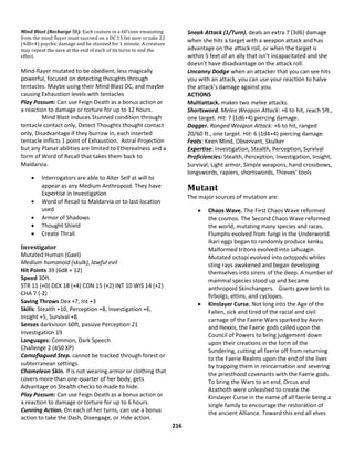 216
Mind Blast (Recharge 56). Each ceature in a 60’cone emanating
from the mind flayer must succeed on a DC 15 Int save or take 22
(4d8+4) psychic damage and be stunned for 1 minute. A creature
may repeat the save at the end of each of its turns to end the
effect.
Mind-flayer mutated to be obedient, less magically
powerful, focused on detecting thoughts through
tentacles. Maybe using their Mind Blast DC, and maybe
causing Exhaustion levels with tentacles
Play Possum: Can use Feign Death as a bonus action or
a reaction to damage or torture for up to 12 hours.
Mind Blast induces Stunned condition through
tentacle contact only, Detect Thoughts thought contact
only, Disadvantage if they burrow in, each inserted
tentacle inflicts 1 point of Exhaustion. Astral Projection
but any Planar abilities are limited to Etherealness and a
form of Word of Recall that takes them back to
Maldarvia.
 Interrogators are able to Alter Self at will to
appear as any Medium Anthropoid. They have
Expertise in Investigation
 Word of Recall to Maldarvia or to last location
used
 Armor of Shadows
 Thought Shield
 Create Thrall
Investigator
Mutated Human (Gael)
Medium humanoid (skulk), lawful evil
Hit Points 39 (6d8 + 12)
Speed 30ft.
STR 11 (+0) DEX 18 (+4) CON 15 (+2) INT 10 WIS 14 (+2)
CHA 7 (-2)
Saving Throws Dex +7, Int +3
Skills: Stealth +10, Perception +8, Investigation +6,
Insight +5, Survival +8
Senses darkvision 60ft, passive Perception 21
Investigation 19
Languages: Common, Dark Speech
Challenge 2 (450 XP)
Camoflagued Step. cannot be tracked through forest or
subterranean settings.
Chameleon Skin. If is not wearing armor or clothing that
covers more than one-quarter of her body, gets
Advantage on Stealth checks to made to hide.
Play Possum: Can use Feign Death as a bonus action or
a reaction to damage or torture for up to 6 hours.
Cunning Action. On each of her turns, can use a bonus
action to take the Dash, Disengage, or Hide action.
Sneak Attack (1/Turn). deals an extra 7 (3d6) damage
when she hits a target with a weapon attack and has
advantage on the attack roll, or when the target is
within 5 feet of an ally that isn’t incapacitated and she
doesn’t have disadvantage on the attack roll.
Uncanny Dodge when an attacker that you can see hits
you with an attack, you can use your reaction to halve
the attack’s damage against you.
ACTIONS
Multiattack. makes two melee attacks.
Shortsword. Melee Weapon Attack: +6 to hit, reach 5ft.,
one target. Hit: 7 (1d6+4) piercing damage.
Dagger. Ranged Weapon Attack: +6 to hit, ranged
20/60 ft., one target. Hit: 6 (1d4+4) piercing damage.
Feats: Keen Mind, Observant, Skulker
Expertise: Investigation, Stealth, Perception, Survival
Proficiencies: Stealth, Perception, Investigation, Insight,
Survival, Light armor, Simple weapons, hand crossbows,
longswords, rapiers, shortswords, Thieves’ tools
Mutant
The major sources of mutation are:
 Chaos Wave. The First Chaos Wave reformed
the cosmos. The Second Chaos Wave reformed
the world, mutating many species and races.
Flumphs evolved from fungi in the Underworld.
Ikari eggs began to randomly produce kenku.
Malformed tritons evolved into sahuagin.
Mutated octopi evolved into octopods whiles
sting rays awakened and began developing
themselves into sirens of the deep. A number of
mammal species stood up and became
anthropoid Skinchangers. Giants gave birth to
firbolgs, ettins, and cyclopes.
 Kinslayer Curse. Not long into the Age of the
Fallen, sick and tired of the racial and civil
carnage of the Faerie Wars sparked by Axvin
and Hexxis, the Faerie gods called upon the
Council of Powers to bring judgement down
upon their creations in the form of the
Sundering, cutting all faerie off from returning
to the Faerie Realms upon the end of the lives
by trapping them in reincarnation and severing
the priesthood covenants with the Faerie gods.
To bring the Wars to an end, Orcus and
Azathoth were unleashed to create the
Kinslayer Curse in the name of all faerie being a
single family to encourage the restoration of
the ancient Alliance. Toward this end all elves
 