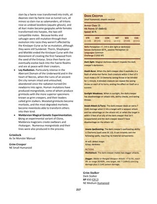 217
slain by a faerie rose transformed into trolls, all
dwarves slain by faerie rose as tunnel curs, all
minosi so slain rise as salamanders, all tritons
rose as undead lacedons (aquatic ghouls), and
all ikari males became gargoyles while females
transformed into harpies, the two still
compatible mates. Because kenku and
sahuagin were still mutation through their
evolution into races they weren’t affected by
the Kinslayer Curse as far as mutation, although
they were still Sundered. Thorin, Shaykspeyr
and Mielikki ended the Kinslayer Curse with the
Atonement of creating the first Faewood from
the seed of the Entarys. Since then faerie can
eventually evolve back into the Faerie Realms
and are at peace with their creators.
 Ley Radiation. Particularly intense in the
Aberrant Domain of the Underworld and in the
heart of Necros, when the ruins of an ancient
Oni city remain intact and untouched,
abandoned since the radiation turned Oni
newborns into ogres. Human mutations have
produced mongreloids, some of whom produce
grimlocks with the more superior specimens
known as grim creepers, and their leaders
called grim stalkers. Mutated grimlocks become
morlocks, and the most degraded morlocks
become meenlocks able to transform others
into their kind.
 Maldarvian Magical Genetic Experimentation.
Using an experimental variant of Clone,
Maldarvia magicians create owlbears and
rhokargan. Numerous mongreloids and their
lines were also produced in the process.
Grimlock
As 5e Monster Manual
Grim Creeper
NE Small Humanoid
Grim Stalker
Dark Stalker
XP 450 (CR 2)
NE Medium Humanoid
 