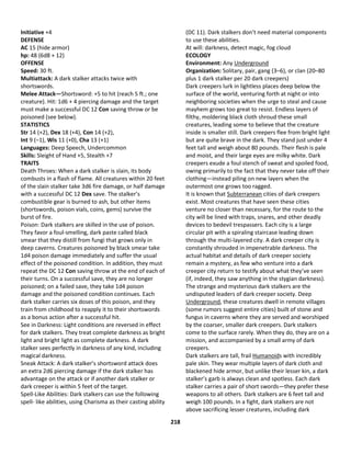 218
Initiative +4
DEFENSE
AC 15 (hide armor)
hp: 48 (6d8 + 12)
OFFENSE
Speed: 30 ft.
Multiattack: A dark stalker attacks twice with
shortswords.
Melee Attack—Shortsword: +5 to hit (reach 5 ft.; one
creature). Hit: 1d6 + 4 piercing damage and the target
must make a successful DC 12 Con saving throw or be
poisoned (see below).
STATISTICS
Str 14 (+2), Dex 18 (+4), Con 14 (+2),
Int 9 (–1), Wis 11 (+0), Cha 13 (+1)
Languages: Deep Speech, Undercommon
Skills: Sleight of Hand +5, Stealth +7
TRAITS
Death Throes: When a dark stalker is slain, its body
combusts in a flash of flame. All creatures within 20 feet
of the slain stalker take 3d6 fire damage, or half damage
with a successful DC 12 Dex save. The stalker’s
combustible gear is burned to ash, but other items
(shortswords, poison vials, coins, gems) survive the
burst of fire.
Poison: Dark stalkers are skilled in the use of poison.
They favor a foul-smelling, dark paste called black
smear that they distill from fungi that grows only in
deep caverns. Creatures poisoned by black smear take
1d4 poison damage immediately and suffer the usual
effect of the poisoned condition. In addition, they must
repeat the DC 12 Con saving throw at the end of each of
their turns. On a successful save, they are no longer
poisoned; on a failed save, they take 1d4 poison
damage and the poisoned condition continues. Each
dark stalker carries six doses of this poison, and they
train from childhood to reapply it to their shortswords
as a bonus action after a successful hit.
See in Darkness: Light conditions are reversed in effect
for dark stalkers. They treat complete darkness as bright
light and bright light as complete darkness. A dark
stalker sees perfectly in darkness of any kind, including
magical darkness.
Sneak Attack: A dark stalker’s shortsword attack does
an extra 2d6 piercing damage if the dark stalker has
advantage on the attack or if another dark stalker or
dark creeper is within 5 feet of the target.
Spell-Like Abilities: Dark stalkers can use the following
spell- like abilities, using Charisma as their casting ability
(DC 11). Dark stalkers don’t need material components
to use these abilities.
At will: darkness, detect magic, fog cloud
ECOLOGY
Environment: Any Underground
Organization: Solitary, pair, gang (3–6), or clan (20–80
plus 1 dark stalker per 20 dark creepers)
Dark creepers lurk in lightless places deep below the
surface of the world, venturing forth at night or into
neighboring societies when the urge to steal and cause
mayhem grows too great to resist. Endless layers of
filthy, moldering black cloth shroud these small
creatures, leading some to believe that the creature
inside is smaller still. Dark creepers flee from bright light
but are quite brave in the dark. They stand just under 4
feet tall and weigh about 80 pounds. Their flesh is pale
and moist, and their large eyes are milky white. Dark
creepers exude a foul stench of sweat and spoiled food,
owing primarily to the fact that they never take off their
clothing—instead piling on new layers when the
outermost one grows too ragged.
It is known that Subterranean cities of dark creepers
exist. Most creatures that have seen these cities
venture no closer than necessary, for the route to the
city will be lined with traps, snares, and other deadly
devices to bedevil trespassers. Each city is a large
circular pit with a spiraling staircase leading down
through the multi-layered city. A dark creeper city is
constantly shrouded in impenetrable darkness. The
actual habitat and details of dark creeper society
remain a mystery, as few who venture into a dark
creeper city return to testify about what they’ve seen
(if, indeed, they saw anything in the stygian darkness).
The strange and mysterious dark stalkers are the
undisputed leaders of dark creeper society. Deep
Underground, these creatures dwell in remote villages
(some rumors suggest entire cities) built of stone and
fungus in caverns where they are served and worshiped
by the coarser, smaller dark creepers. Dark stalkers
come to the surface rarely. When they do, they are on a
mission, and accompanied by a small army of dark
creepers.
Dark stalkers are tall, frail Humanoids with incredibly
pale skin. They wear multiple layers of dark cloth and
blackened hide armor, but unlike their lesser kin, a dark
stalker’s garb is always clean and spotless. Each dark
stalker carries a pair of short swords—they prefer these
weapons to all others. Dark stalkers are 6 feet tall and
weigh 100 pounds. In a fight, dark stalkers are not
above sacrificing lesser creatures, including dark
 