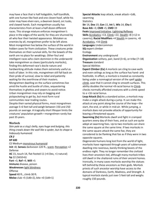 220
may have a face that is half hobgoblin, half lizardfolk,
with one human-like foot and one cloven hoof, while his
sister may have elven ears, a dwarven beard, orc tusks,
and clawed hands. Each mongrelman usually has
characteristics from at least a half-dozen different
races. This strange mixture enforces mongrelmen's
place in the edges of the world, for they are shunned by
all who fear their twisted appearance. Mistaken as
enemies by all, mongrelmen prefer to be left alone.
Most mongrelmen live below the surface of the world in
hidden caves far from civilization. These creatures pride
themselves on their survival skills, for the bowels of the
earth are no place for weaklings. Other foul and
intelligent races who claim dominion in the underworld
take mongrelmen as slaves (particularly morlocks),
finding this deformed race's docile nature and
hardworking attitude makes them extremely useful as
tools of labor. In this role, mongrelmen still fall back on
their pride of survival, slow to rebel and patiently
waiting for the overthrow of their masters.
Mongrelmen dwelling on the surface sometimes live
amid the hustle and bustle of cities, sequestering
themselves in ghettos and sewers to avoid notice.
Urban mongrelmen may rely on begging and
pickpocketing to get by, but most form rural
communities near trading routes.
Despite their varied physical forms, most mongrelmen
average 5–6 feet tall and weigh between 150 and 250
pounds on average. A tragically short lifespan limits the
creatures' population growth—mongrelmen rarely live
past 35 years.
Morlock
Skin pale as a slug's belly, eyes huge and bulging, this
thing crawls down the wall like a spider, but its shape is
hideously humanoid.
CR 2
XP 600
CE Medium monstrous humanoid
Init +8; Senses darkvision 120 ft., scent; Perception +2
Defense
AC 15, touch 14, flat-footed 11 (+4 Dex, +1 natural)
hp 22 (3d10+6)
Fort +3, Ref +9, Will +5
Immune disease, poison
Weaknesses light blindness
Offense
Speed 40 ft., climb 30 ft.
Melee club +5 (1d6+2), bite +0 (1d4+1)
Special Attacks leap attack, sneak attack +1d6,
swarming
Statistics
Str 14, Dex 19, Con 15, Int 5, Wis 14, Cha 6
Base Atk +3; CMB +5; CMD 19
Feats Improved Initiative, Lightning Reflexes
Skills Acrobatics +13, Climb +22, Stealth +8 (+12 in
caverns); Racial Modifiers +4 Stealth in caverns, +8
Acrobatics, +16 Climb
Languages Undercommon
SQ expert climber
Ecology
Environment any underground
Organization solitary, pair, band (3–6), or tribe (7–18)
Treasure standard
Special Abilities
Expert Climber (Ex) A morlock can cling to cave walls
and even ceilings as long as the surface has hand- and
footholds. In effect, a morlock is treated as constantly
being under a nonmagical version of the spell spider
climb, save that it cannot cling to smooth surfaces. This
ability doubles the normal +8 racial bonus to Climb
checks normally afforded creatures with a climb speed
to a +16 racial bonus.
Leap Attack (Ex) As a standard action, a morlock may
make a single attack during a jump. It can make this
attack at any point along the course of the leap—the
start, the end, or while in mid-air. While jumping, a
morlock does not provoke attacks of opportunity for
leaving a threatened square.
Swarming (Ex) Morlocks dwell and fight in cramped
quarters every day of their lives, and as such are quite
adept at swarming foes. Up to two morlocks can share
the same square at the same time. If two morlocks in
the same square attack the same foe, they are
considered to be flanking that foe as if they were in two
opposite squares.
Degenerate humans long lost from the world of light,
morlocks have regressed through years of subterranean
dwelling into ravenous, barely thinking beasts of the
endless night. They no longer remember the civilized
lives their ancestors led, although many morlock tribes
still dwell in the shattered ruins of their ancient homes.
Ironically, in many cases morlocks worship the statues
left behind by these ancestors as their gods. Morlock
priests of such ancestor worship have access to the
domains of Darkness, Earth, Madness, and Strength. A
typical morlock stands just over 5 feet tall and weighs
roughly 150 pounds.
 