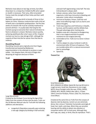 221
Morlocks move about on two legs at times, but often
drop down to a creepy four-limbed shuffle when speed
or stealth is necessary. Their wiry, often emaciated
frames mask the strength of their limbs and their swift
reactions.
Morlocks typically give birth to broods of three to four
babies at a time, ravenous creatures born with a full set
of teeth and a cannibalistic predisposition. The first few
weeks of a brood's life must be carefully mothered to
prevent attrition—it usually takes that long for the
morlock young to overcome their natural inclination to
feed on whatever is closest. Morlocks mature quickly,
achieving adulthood after only 5 years of life. A typical
morlock can live to a ripe old age of 60—although the
majority of their kind die far sooner than that due to
violence.
Shambling Mound
Shambling mounds were originally ents from Stygia
transformed and twisted by Maldarvian
experimentation in the attempts to produce a super
soldier. Ents despise them, the ents of Stygia also
despising all magicians because of them.
Troll
Large Monstrosity
Created by the Kinslayer Curse during the Age of the
Fallen from the corpses of elves slain by elves, Trolls use
the 5E Monster Manual rules for Troll with the following
additions and alterations:
 Longevity 8; Reproduce asexually upon entering
a new age category by dividing in half vertically
and each half regenerating a new half. The new
troll produced is always adult.
 Cellular colonies rather than individual
organisms, trolls have Immunity to bleeding and
execution. Limbs reform immediately
 Immune to Paralysis, Poison, Cold Fear and
other mind-effecting magic such as charms and
detect thoughts.
 Trolls have Expertise and Proficiency in Stealth,
Survival, and Perception and the Athlete feat.
They get advantage when tracking prey.
 Rubbery scaly skin is Resistant to bludgeoning
that is non-magical and thick fur grants
resistance to non-magical piercing.
 Vulnerable to Fire. Trolls turn to stone in direct
sunlight
 Troll fur adapts its colour to blend in with its
environment after 24 hours of exposure. They
are invisible while still in a natural environment
due to camouflage.
 Speed 50,
Tunnel Cur
Small Monstrosity
AC21 HD4d10+16 (40hp), Speed 60, Burrow 60 (rock is
rough terrain), Small Size, Resistance to non-magic
B/P/S, Direct Sunlight melts like wax, STR16, DEX20,
CON18, INT2, WIS10, CHR10, Bite 1d4+1, 2 Claws
1d4+3; Immune Paralysis, Poison, Cold, Fire, Execution,
mind effects
Created at the same time as Trolls from the corpses of
dwarves slain by dwarves, tunnel curs are extremely
dense, fast, vicious 2’ diameter humanoids seemingly all
head, hair, teeth, and claws. Blind, they use sensitive
hearing and the ability to detect any vibration or
movement within 120’ to track prey. Although they
don’t age, eat, sleep, or drink, they do reproduce. That’s
 