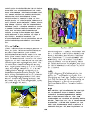 222
all they exist to do. Dwarves call them the Cancer of the
Underworld. Their venomous bite inflicts 1d4 Venom
Points on a failed save, continuing to do so each round
until the save is made or the amount of accumulated
venom points equals or surpasses the victim’s
Constitution score. If the victim is Faerie, Fey, Giant,
Halfling, Human, Orc, Pündi, or Tiefling, they transform
into a tunnel cur within 1d4 rounds. If they are anything
else, they die. Tunnel cur claws also have venom that
causes the effect of a cumulative Slow spell on each hit
if the save is failed. Each additional Slow effect drops
speed again and grants Disadvantage to all rolls
involving Dexterity, including attacks. When speed
drops below 5 the victim is immobile. The effects of
both venoms a removed by a long rest, if not
transformed into a cur. Curs are named for the dog-like
whining sounds they make to identify each other as
curs.
Phase Spider
Aldyryc has two types of 5e Phase Spider, Phantom and
Ghost, the former native to the Dreamworld and later
the Ethereal Plane. Phantom spiders hunt the
Dreamworld, the Material Plane, and the Dream time.
Ghost spiders hunt the Ethereal Plane, the Material
Plane, and the Dreamworld. Their lair is a web cocoon
open at one end in the centre of a web with a 60’ radius
sensitive to prey in the adjoining hunting planes. They
are able to Plane Shift between the planes that they
hunt. They may shoot webbing up to 30’as a +4 ranged
attack that recharges with a roll of 5 or 6 on d6. The
webbing restrains the target and requiring a DC11
Wisdom save to prevent becoming Paralyzed. Each
round of being Restrained requires a DC11 Constituion
save to prevent gaining 1 point of Exhaustion with a
total of 6 points resulting in being Unconscious for 1
hour before rising to 5 points. During this time, victims
are usually dragged into the lair.
Siren of the Deep
Rakshasa
Aym, Kayn, and Abyl
The rakshasa given in 5e is a Young Rakshasa born after
the 1st
Chaos Wave, unable to conceal their backward
hands by shapeshifting. Elder Rakshasa were cloned
from Kayn before the 1st
Chaos Wave and Kayn is the
first rakshasa, cursed with backward hands that the
demigod can’t hide. There are 18 remaining elders in
the Jade Court of Janniqoh, including Kayn, all of which
are asexual. The first sexual rakshasa were mutated by
the Chaos Wave.
Noble
A Noble rakshasa is a LE 5e Rakshasa with the class
abilities of a 7th
level Magician as well as the Actor,
Alert, Athlete, and Tough, feats. They have Immunity to
Acid, Cold, Fire, Lightening, Thunder, Bludgeoning and
Slashing, Resistance to Necrotic and non-magical
Piercing, and Vulnerability to Piercing that has been
Blessed.
Kayn
Kayn the White Tiger was cloned from the Anth, Adym
the Lion, before the second of the Antha, Abyl the
Lionhearted. While rescuing Rawna from the Abyss,
Kayn plunged the Ghost Blade into Adym’s back,
committing the first sin, murder and becoming the first
Rakshasa, Celestial for “False One,” as Abyl was declare
to be Rakshiri, “True One,’ from whom the two races
were cloned in order to form armies for Ragnarok. In
addition to being and Elder, A NE Paragon of the Evil
 