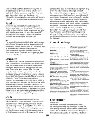223
Form and the Deceit Aspect of Trickery, Kayn has the
class abilities of an 18th
level Priest of Cthulhu who
Neglects Druidic Lore, a second Tough feat along with
Mage Slayer, Spell Sniper, and War Caster, no
Vulnerability, Immunity to Necrotic, and at-will Vampiric
Touch. He rides a Hellborn Charger named Nightmare.
Rakshiri
A rakshiri is equal to a LG Rakshasa Elder but with
Resistance to Radiant not Necrotic, no Vulnerability,
unable to shapeshift from its lion appearance, and able
to Fly 60, plus possessing 13th
level Magician and 7th
level Exemplar class abilities. There are 12 surviving
rakshiri in the Zyon Quorum, including Abyl.
Abyl
The demigod First Prophet of Ptah, Abyl is a LN Paragon
of the Form of Knowledge and the Ancestor Aspect of
Repose with the class abilities of an 18th
level Priest with
no Neglected Craft, Immunity to Radiant, and
Resistance to Piercing that is not magical cold iron,
along with a second Tough feat plus Mage Slayer, Spell
Sniper, and War Caster.
Sasquatch
The Sasquatch are massive hairy anthropoids that dwell
in the remote valleys, grottos and the like, where Pearly
Gates are located, serving as guardians. Omnivorous
scavengers they live in small family groups and avoid
other anthropoids. Yetis descend from rakshasa,
sasquatch from rakshiri. A young sasquatch has the
statistics of a Neutral Yeti, an elder is equal to a Neutral
Abominable Yeti. However, instead of being Immune to
Cold with a Fear of fire, and snow camouflage,
sasquatch get advantage on all Stealth checks to hide or
move silently in natural terrain, the ability to Tree Stride
once per short rest and Transport via Plants once per
long rest, and can use Druidcraft at will. Elder sasquatch
get a howl with the same range as the abominable yeti’s
breath weapon that grants the Frightened condition for
1 minute on a failed save as per Chilling Gaze.
Shade
Also appearing as three-dimensional anthropoid
patches of dim air, shades differ from shadows in their
passion of vague but recognizably individual features
and whispering voices. The spirits of the dead dwell on
the Ethereal Plane as shades while waiting to cross over
into the Afterlife, or caught in Limbo. A shade possess
all the character’s memories, HD, maximum hit points,
abilities, skills, racial characteristics, and alignment they
did in life, but are treated as having 5 points of
Exhaustion which only crossing over can cure. Like all
ethereal creatures, their base Speed is considered a Fly
speed unless they already possess a better Fly speed as
their movements are directed by thought. Unable to
enter or interact with the Material Plane they possess
what attacks they did in life on the Ethereal Plane minus
equipment. Considered Celestials instead of Undead,
shades are Immune to Suffocation, Starvation,
Exhaustion, Poison, Sleep, Paralysis, and Cold. They
have Resistance against non-magical bludgeoning,
piercing, slashing attacks. Except for everything being
considered dim illumination, they have normal vision
for their race.
Siren of the Deep
Medium monstrosity, chaotic evil
Armor Class 12
Hit Points 22 (4d8+4)
Speed swim 60 ft.
14
(+2)
14
(+2)
12
(+1)
13
(+1)
18
(+4)
6 (-
2)
Skills perception +6, stealth+4
Senses darkvision 60 ft., passive perception
13
Languages dark speech
Challenge 2 (450 XP)
Water Breathing. Ixitxachitl can breathe
only underwater and can grant up to eight
creatures 24 hours of water breathing by
touch, recharged by long rest.
Awakened Mind. Ixitxachitl have limited
telepathy as per the Warlock feature.
Eldritch Sight. Ixitxachitl can use Detect
magic at will as per the Warlock feature..
ACTIONS
Bite. Melee Weapon Attack: +4 to hit,
reach 5 ft., one target. Hit: 9 (3d4 + 2)
bludgeoning damage.
Poison Sting. Melee Weapon Attack: +4 to
hit, reach 5 ft., one target. Hit: 7 (3d4)
piercing damage + poison.
Song. 120’ radius. All who hear must make
Willpower save at DC14 or be Suggested
into coming within 5’ of the creature. While
under suggestion drowsiness grants 1 point
of Exhaustion. Suggestion and exhaustion
are removed by a successful save, an attack
on the victim, or the end of the song.
Suggestive Sting. Melee Weapon Attack:
+4 to hit, reach 5 ftone target. Hit: 1
piercing damage + DC16 drug that causes
the victim to obey all suggestions as per
the Suggestion spell with a new
Constitution save against the drug allowed
after each long rest.
Sirens of the Deep, Ixitxachitl
(pronounced ish-it-SH., ACH-itl, although
iks-it-ZATCH-i-til or ik-zit-zah-chih-tull are
both used) in Dark Speech, are a race of
intelligent, aquatic beings that resemble
manta rays with barbed tails. They have an
evil disciplined disposition and an ancient
dedication to mystical exploration. They
love to hunt marine humanoids, and then
devour their catch or use them as slaves to
support them during their inner
wanderings.
Sirens live in labyrinthine lairs carved by
creatures they've enslaved, and groups of
ixitxachitls are led by the eldest mystics
who teach those below in return. They are
most often found in oceans, but they can
also lair in rivers that run to the sea.
Once they've become established in an
area, ixitxachitls dominant all other
intelligent creatures that trespass. Those
that they capture are used as slaves -
including humanoids and slaves can
outnumber ixitxachitls two-to-one in large
settlements.
Sirens of the Deep possess all the class
abilities appropriate to a 12
th
level mystic
with a Spell save DC of 16 and attack bonus
of +8. They are able to eschew the
requirements for standard crystal material
components.
Skinchanger
Monstrosity
5E Monster Manual Lycanthropes do not have
Lycanthropy on Aldyryc. Lycanthropy is a curse that
inflicts the lycanthrope with possession by a barghest
demon that manifests as werewolf. Skinchangers use
the statistics and rules for 5E Lycanthropes but their
 