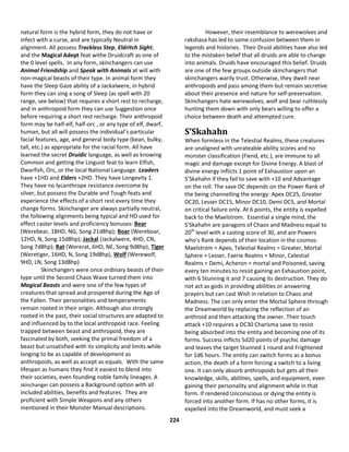 224
natural form is the hybrid form, they do not have or
infect with a curse, and are typically Neutral in
alignment. All possess Trackless Step, Eldritch Sight,
and the Magical Adept feat withe Druidcraft as one of
the 0 level spells. In any form, skinchangers can use
Animal Friendship and Speak with Animals at will with
non-magical beasts of their type. In animal form they
have the Sleep Gaze ability of a Jackalwere, in hybrid
form they can sing a song of Sleep (as spell with 20
range, see below) that requires a short rest to recharge,
and in anthropoid form they can use Suggestion once
before requiring a short rest recharge. Their anthropoid
form may be half-elf, half-orc , or any type of elf, dwarf,
human, but all will possess the individual’s particular
facial features, age, and general body type (kean, bulky,
tall, etc.) as appropriate for the racial form. All have
learned the secret Druidic language, as well as knowing
Common and getting the Linguist feat to learn Elfish,
Dwarfish, Orc, or the local National Language. Leaders
have +1HD and Elders +2HD. They have Longevity 1.
They have no lycanthrope resistance overcome by
silver, but possess the Durable and Tough feats and
experience the effects of a short rest every time they
change forms. Skinchanger are always partially neutral,
the following alignments being typical and HD used for
effect caster levels and proficiency bonuses: Bear
(Werebear, 18HD, NG, Song 21d8hp); Boar (Wereboar,
12HD, N, Song 15d8hp); Jackal (Jackalwere, 4HD, CN,
Song 7d8hp); Rat (Wererat, 6HD, NE, Song 9d8hp), Tiger
(Weretiger, 16HD, N, Song 19d8hp), Wolf (Werewolf,
9HD, LN, Song 13d8hp)
Skinchangers were once ordinary beasts of their
type until the Second Chaos Wave turned them into
Magical Beasts and were one of the few types of
creatures that spread and prospered during the Age of
the Fallen. Their personalities and temperaments
remain rooted in their origin. Although also strongly
rooted in the past, their social structures are adapted to
and influenced by to the local anthropoid race. Feeling
trapped between beast and anthropoid, they are
fascinated by both, seeking the primal freedom of a
beast but unsatisfied with its simplicity and limits while
longing to be as capable of development as
anthropoids, as well as accept as equals. With the same
lifespan as humans they find it easiest to blend into
their societies, even founding noble family lineages. A
skinchanger can possess a Background option with all
included abilities, benefits and features. They are
proficient with Simple Weapons and any others
mentioned in their Monster Manual descriptions.
However, their resemblance to werewolves and
rakshasa has led to some confusion between them in
legends and histories. Their Druid abilities have also led
to the mistaken belief that all druids are able to change
into animals. Druids have encouraged this belief. Druids
are one of the few groups outside skinchangers that
skinchangers warily trust. Otherwise, they dwell near
anthropoids and pass among them but remain secretive
about their presence and nature for self-preservation.
Skinchangers hate werewolves; wolf and bear ruthlessly
hunting them down with only bears willing to offer a
choice between death and attempted cure.
S’Skahahn
When formless in the Telestial Realms, these creatures
are unaligned with unrateable ability scores and no
monster classification (Fiend, etc.), are immune to all
magic and damage except for Divine Energy. A blast of
divine energy inflicts 1 point of Exhaustion upon an
S’Skahahn if they fail to save with +10 and Advantage
on the roll. The save DC depends on the Power Rank of
the being channelling the energy: Apex DC25, Greater
DC20, Lesser DC15, Minor DC10, Demi DC5, and Mortal
on critical failure only. At 6 points, the entity is expelled
back to the Maelstrom. Essential a single mind, the
S’Skahahn are paragons of Chaos and Madness equal to
20th
level with a casting score of 30, and are Powers
who’s Rank depends of their location in the cosmos:
Maelstrom = Apex, Telestial Realms = Greater, Mortal
Sphere = Lesser, Faerie Realms = Minor, Celestial
Realms = Demi, Acheron = mortal and Poisoned, saving
every ten minutes to resist gaining an Exhaustion point,
with 6 Stunning it and 7 causing its destruction. They do
not act as gods in providing abilities or answering
prayers but can cast Wish in relation to Chaos and
Madness. The can only enter the Mortal Sphere through
the Dreamworld by replacing the reflection of an
anthroid and then attacking the owner. Their touch
attack +10 requires a DC30 Charisma save to resist
being absorbed into the entity and becoming one of its
forms. Success inflicts 5d20 points of psychic damage
and leaves the target Stunned 1 round and Frightened
for 1d6 hours. The entity can switch forms as a bonus
action, the death of a form forcing a switch to a living
one. It can only absorb anthropoids but gets all their
knowledge, skills, abilities, spells, and equipment, even
gaining their personality and alignment while in that
form. If rendered Unconscious or dying the entity is
forced into another form. If has no other forms, it is
expelled into the Dreamworld, and must seek a
 