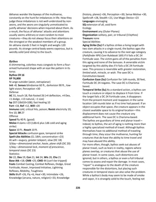 226
Akhanas wander the byways of the multiverse,
constantly on the hunt for imbalances in life. How they
judge these imbalances is not well-understood by non-
aeons, and the aeons are singularly unmotivated to
justify akhanas' decisions when inquired about them. As
a result, the focus of akhanas' attacks and attentions
usually seems arbitrary or even random to most
creatures—they do not always focus their attentions on
the strongest or the weakest members of a group.
An akhana stands 5 feet in height and weighs 120
pounds. Its strange central body seems vaporous, but is
weirdly solid (and slimy) to the touch.
Bythos
A shimmering, colorless mass congeals to form a four-
armed humanoid shape with an eye-like pattern in its
torso.
Bythos CR 16
XP 76,800
N Large outsider (aeon, extraplanar)
Init +8; Senses blindsense 60 ft., darkvision 90 ft., low-
light vision; Perception +30
Defense
AC 31, touch 18, flat-footed 26 (+4 deflection, +4 Dex,
+1 dodge, +13 natural, –1 size)
hp 207 (18d10+108); fast healing 10
Fort +18, Ref +12, Will +20
Immune cold, critical hits, poison; Resist electricity 10,
fire 10; SR 27
Offense
Speed fly 40 ft. (good)
Melee 4 slams +23 (1d6+6 plus 1d6 cold and aging
strike)
Space 10 ft.; Reach 10 ft.
Special Attacks confusion gaze, temporal strike
Spell-Like Abilities (CL 18th; concentration +23)
At will—augury, greater teleport, slow (DC 18)
3/day—dimensional anchor, haste, plane shift (DC 20)
1/day—dimensional lock, moment of prescience,
temporal stasis (DC 23)
Statistics
Str 22, Dex 19, Con 21, Int 24, Wis 28, Cha 21
Base Atk +18; CMB +25; CMD 44 (can't be tripped)
Feats Combat Casting, Combat Reflexes, Dodge, Great
Fortitude, Hover, Improved Initiative, Lightning
Reflexes, Mobility, Toughness
Skills Bluff +26, Fly +6, Heal +30, Intimidate +26,
Knowledge (arcana, nature, religion) +33, Knowledge
(history, planes) +36, Perception +30, Sense Motive +30,
Spellcraft +28, Stealth +21, Use Magic Device +23
Languages envisaging
SQ extension of all, void form
Ecology
Environment any (Outer Planes)
Organization solitary, pair, or tribunal (3 bythos)
Treasure none
Special Abilities
Aging Strike (Su) If a bythos strikes a living target with
two slam attacks in a single round, the bythos ages the
creature, causing it to advance to the next age category
(Pathfinder RPG Core Rulebook 169) if it fails a DC 24
Fortitude save. The victim gains all of the penalties from
this aging and none of the bonuses. A venerable victim
targeted by this ability dies if it fails a DC 24 Fortitude
save. This process is reversible with greater restoration,
limited wish, miracle, or wish. The save DC is
Constitution-based.
Confusion Gaze (Su) Confusion for 1d4 rounds, 30 feet,
Fortitude DC 24 negates. The save DC is Charisma-
based.
Temporal Strike (Su) As a standard action, a bythos can
touch a creature or object to displace it from time. If
the target fails a DC 24 Fortitude save, it disappears
from the present moment and reappears in the same
location 1d4 rounds later as if no time had passed. If an
object occupies that space, the creature appears in the
closest available space to its original location—this
displacement does not cause the creature any
additional harm. The save DC is Charisma-based.
The bythos are guardians of time and planar travel—
indeed, to bythos, the act of aging is nothing more than
a highly specialized method of travel. Although bythos
themselves have no additional method of traveling
through time, they scour the multiverse, hunting for
creatures that do have the ability to time-travel and
may have abused this ability.
Far more often, though, bythos seek out abuses of
planar travel, such as tears in reality, regions where
planes overlap, or creatures that abuse the use of
planar travel. In some cases, such distortions are
ignored, but in others, a bythos or even a full tribunal
comes to assess and repair the damage. In most cases,
"repair" is analogous to the death of the creature
responsible for the distortions, but placing such
creatures in temporal stasis can also solve the problem.
While a bythos's body may seem to be made of smoke
and vapor, it is strangely solid to the touch, feeling not
 