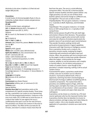 227
dissimilar to dry stone. A bythos is 13 feet tall and
weighs 600 pounds.
Paracletus
A small cluster of shimmering lights floats in the air,
orbited by multiple vibrant crystals and gemstones.
Paracletus CR 2
XP 600
N Small outsider (aeon, extraplanar)
Init +2; Senses darkvision 60 ft.; Perception +7
Aura emotion aura (DC 12, 30 ft.)
Defense
AC 14, touch 13, flat-footed 12 (+2 Dex, +1 natural, +1
size)
hp 13 (3d10–3)
Fort +4, Ref +3, Will +6
Immune cold, critical hits, poison; Resist electricity 10,
fire 10; SR 7
Offense
Speed fly 40 ft. (good)
Melee slam +3 (1d3–1 plus 1d6 electricity)
Spell-Like Abilities (CL 3rd; concentration +4)
At will—sanctuary (DC 12)
3/day—calm emotions (DC 13)
1/week—commune (6 questions, CL 12th)
Statistics
Str 8, Dex 14, Con 9, Int 11, Wis 13, Cha 12
Base Atk +3; CMB +1; CMD 13 (can't be tripped)
Feats Great Fortitude, Iron Will
Skills Fly +8, Intimidate +7, Knowledge (arcana) +7,
Knowledge (planes) +7, Perception +7, Sense Motive +7,
Stealth +12
Languages envisaging
SQ extension of all, void form
Ecology
Environment any (Outer Planes)
Organization solitary, pair, or commune (3–12)
Treasure none
Special Abilities
Emotion Aura (Sp) Each paracletus exists as the
embodiment of a specific emotive duality. Three times
per day, a paracletus can create an aura representing
one of its two programmed emotions. Creatures in the
area must make a DC 12 Will save to resist the aura. A
creature that makes its save against the aura is
unaffected by that aeon's aura for the next 24 hours.
The paracletus can choose one creature in the area to
ignore its effects. The effect of the aura lasts for 10
minutes, and ends if a creature moves more than 30
feet from the aeon. The aura is a mind-affecting
compulsion effect. The save DC is Charisma-based.
Specific emotive dualities and their powers follow—any
single paracletus can only use one of these three
dualistic options and cannot change to a different one.
Courage/Fear: The aura acts as bless or bane.
Empathy/Apathy: The aura gives creatures a +2 bonus
or a –2 penalty on Bluff, Diplomacy, and Intimidate
checks.
Hope/Despair: The aura gives creatures a +2 morale
bonus on Will saving throws or a –2 penalty on Will
saving throws.
While mortals possess the gift of free will, both logic
and emotion influence their decisions. The paracletus
serve the aeons as agents who connect with mortals
and study the influence of emotions (particularly the
dualistic nature of raw emotion) upon mortal behavior.
They wander the planes seeking mortals with
particularly strong emotional or logical capabilities
(characters with high Charisma or Intelligence scores).
Once a paracletus locates such a creature, the
paracletus remains nearby, studying the target's
relationship with emotional and logical input and
choices. Often, the paracletus will use its emotion aura
on the target in order to study how outside influences
affect the subject. Unfortunately for the target
creature, whether or not the paracletus uses a helpful
or harmful effect is, for all intents and purposes, a
matter of random chance—even though to the
paracletus's complex reasoning, nothing is left to actual
random chance.
If presented the option, a paracletus avoids direct
combat, and uses its emotion aura to influence
situations. If pressed to defend itself, it flies at
opponents, slamming into them and discharging an
electrical jolt of energy in addition to buffeting with its
crystalline components. The crystals that orbit a
paracletus are solidified aspects of logic, while the
swirling vapors and lights that make up its central mass
are manifestations of raw emotion—when a paracletus
is slain, both the crystals and vapors fade away into
nothingness.
A paracletus can be chosen as a familiar by a 7th-level
neutral spellcaster who has the Improved Familiar feat.
A paracletus familiar does not abandon its mission to
observe emotions and logic at play, but it does follow its
master's orders—this is one situation where the
application of a paracletus's emotion aura need not be
random.
 