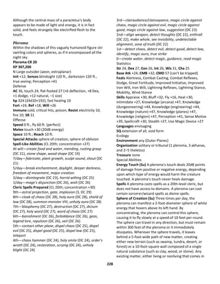 228
Although the central mass of a paracletus's body
appears to be made of light and energy, it is in fact
solid, and feels strangely like electrified flesh to the
touch.
Pleroma
Within the shadows of this vaguely humanoid figure stir
swirling colors and spheres, as if it encompassed all the
night sky.
Pleroma CR 20
XP 307,200
N Large outsider (aeon, extraplanar)
Init +12; Senses blindsight 120 ft., darkvision 120 ft.,
true seeing; Perception +41
Defense
AC 36, touch 24, flat-footed 27 (+6 deflection, +8 Dex,
+1 dodge, +12 natural, –1 size)
hp 324 (24d10+192); fast healing 10
Fort +24, Ref +18, Will +26
Immune cold, critical hits, poison; Resist electricity 10,
fire 10; SR 31
Offense
Speed 0 ft., fly 60 ft. (perfect)
Melee touch +30 (20d8 energy)
Space 10 ft.; Reach 10 ft.
Special Attacks sphere of creation, sphere of oblivion
Spell-Like Abilities (CL 20th; concentration +27)
At will—create food and water, mending, rusting grasp
(DC 21), stone shape, wood shape (DC 19)
7/day—fabricate, plant growth, sculpt sound, shout (DC
21)
5/day—break enchantment, daylight, deeper darkness,
freedom of movement, major creation
3/day—disintegrate (DC 23), horrid wilting (DC 25)
1/day—mage's disjunction (DC 26), wish (DC 26)
Cleric Spells Prepared (CL 20th; concentration +30)
9th—astral projection, gate, implosion (3, DC 29)
8th—cloak of chaos (DC 28), holy aura (DC 28), shield of
law (DC 28), summon monster VIII, unholy aura (DC 28)
7th—blasphemy (DC 27), destruction (DC 27), dictum
(DC 27), holy word (DC 27), word of chaos (DC 27)
6th—banishment (DC 26), forbiddance (DC 26), geas,
legend lore, repulsion (DC 26), veil (DC 26)
5th—contact other plane, dispel chaos (DC 25), dispel
evil (DC 25), dispel good (DC 25), dispel law (DC 25),
teleport
4th—chaos hammer (DC 24), holy smite (DC 24), order's
wrath (DC 24), restoration, scrying (DC 24), unholy
blight (DC 24)
3rd—clairaudience/clairvoyance, magic circle against
chaos, magic circle against evil, magic circle against
good, magic circle against law, suggestion (DC 23)
2nd—align weapon, detect thoughts (DC 22), enthrall
(DC 22), make whole, see invisibility, undetectable
alignment, zone of truth (DC 22)
1st—detect chaos, detect evil, detect good, detect law,
identify, magic aura, true strike
0—create water, detect magic, guidance, read magic
Statistics
Str 24, Dex 27, Con 26, Int 26, Wis 31, Cha 25
Base Atk +24; CMB +32; CMD 57 (can't be tripped)
Feats Alertness, Combat Casting, Combat Reflexes,
Dodge, Great Fortitude, Improved Initiative, Improved
Iron Will, Iron Will, Lightning Reflexes, Lightning Stance,
Mobility, Wind Stance
Skills Appraise +30, Bluff +32, Fly +16, Heal +30,
Intimidate +27, Knowledge (arcana) +47, Knowledge
(dungeoneering) +44, Knowledge (engineering) +44,
Knowledge (nature) +47, Knowledge (planes) +47,
Knowledge (religion) +47, Perception +41, Sense Motive
+39, Spellcraft +30, Stealth +27, Use Magic Device +27
Languages envisaging
SQ extension of all, void form
Ecology
Environment any (Outer Planes)
Organization solitary or tribunal (1 pleroma, 3 akhanas,
and 2–5 theletos)
Treasure none
Special Abilities
Energy Touch (Su) A pleroma's touch deals 20d8 points
of damage from positive or negative energy, depending
upon which type of energy would harm the creature
touched. A pleroma's touch never heals damage.
Spells A pleroma casts spells as a 20th-level cleric, but
does not have access to domains. A pleroma can cast
certain sorcerer/wizard spells as divine spells.
Sphere of Creation (Su) Three times per day, the
pleroma can manifest a 2-foot-diameter sphere of white
energy that hovers above its left hand. By
concentrating, the pleroma can control this sphere,
causing it to fly slowly at a speed of 10 feet per round.
The sphere can travel in any direction, but must remain
within 300 feet of the pleroma or it immediately
dissipates. Wherever the sphere travels, it leaves
behind a 5-foot-wide path of new matter, creating
either new terrain (such as swamp, tundra, desert, or
forest) or a 10-foot-square wall composed of a single
natural substance (such as clay, wood, or stone). Any
existing matter, either living or nonliving that comes in
 