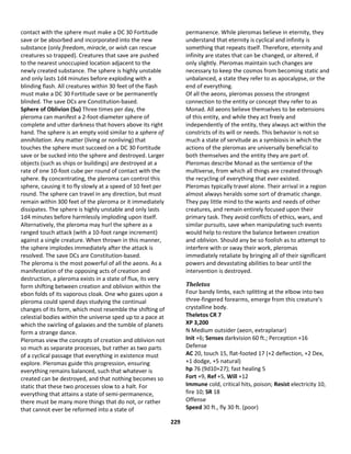 229
contact with the sphere must make a DC 30 Fortitude
save or be absorbed and incorporated into the new
substance (only freedom, miracle, or wish can rescue
creatures so trapped). Creatures that save are pushed
to the nearest unoccupied location adjacent to the
newly created substance. The sphere is highly unstable
and only lasts 1d4 minutes before exploding with a
blinding flash. All creatures within 30 feet of the flash
must make a DC 30 Fortitude save or be permanently
blinded. The save DCs are Constitution-based.
Sphere of Oblivion (Su) Three times per day, the
pleroma can manifest a 2-foot-diameter sphere of
complete and utter darkness that hovers above its right
hand. The sphere is an empty void similar to a sphere of
annihilation. Any matter (living or nonliving) that
touches the sphere must succeed on a DC 30 Fortitude
save or be sucked into the sphere and destroyed. Larger
objects (such as ships or buildings) are destroyed at a
rate of one 10-foot cube per round of contact with the
sphere. By concentrating, the pleroma can control this
sphere, causing it to fly slowly at a speed of 10 feet per
round. The sphere can travel in any direction, but must
remain within 300 feet of the pleroma or it immediately
dissipates. The sphere is highly unstable and only lasts
1d4 minutes before harmlessly imploding upon itself.
Alternatively, the pleroma may hurl the sphere as a
ranged touch attack (with a 10-foot range increment)
against a single creature. When thrown in this manner,
the sphere implodes immediately after the attack is
resolved. The save DCs are Constitution-based.
The pleroma is the most powerful of all the aeons. As a
manifestation of the opposing acts of creation and
destruction, a pleroma exists in a state of flux, its very
form shifting between creation and oblivion within the
ebon folds of its vaporous cloak. One who gazes upon a
pleroma could spend days studying the continual
changes of its form, which most resemble the shifting of
celestial bodies within the universe sped up to a pace at
which the swirling of galaxies and the tumble of planets
form a strange dance.
Pleromas view the concepts of creation and oblivion not
so much as separate processes, but rather as two parts
of a cyclical passage that everything in existence must
explore. Pleromas guide this progression, ensuring
everything remains balanced, such that whatever is
created can be destroyed, and that nothing becomes so
static that these two processes slow to a halt. For
everything that attains a state of semi-permanence,
there must be many more things that do not, or rather
that cannot ever be reformed into a state of
permanence. While pleromas believe in eternity, they
understand that eternity is cyclical and infinity is
something that repeats itself. Therefore, eternity and
infinity are states that can be changed, or altered, if
only slightly. Pleromas maintain such changes are
necessary to keep the cosmos from becoming static and
unbalanced, a state they refer to as apocalypse, or the
end of everything.
Of all the aeons, pleromas possess the strongest
connection to the entity or concept they refer to as
Monad. All aeons believe themselves to be extensions
of this entity, and while they act freely and
independently of the entity, they always act within the
constricts of its will or needs. This behavior is not so
much a state of servitude as a symbiosis in which the
actions of the pleromas are universally beneficial to
both themselves and the entity they are part of.
Pleromas describe Monad as the sentience of the
multiverse, from which all things are created through
the recycling of everything that ever existed.
Pleromas typically travel alone. Their arrival in a region
almost always heralds some sort of dramatic change.
They pay little mind to the wants and needs of other
creatures, and remain entirely focused upon their
primary task. They avoid conflicts of ethics, wars, and
similar pursuits, save when manipulating such events
would help to restore the balance between creation
and oblivion. Should any be so foolish as to attempt to
interfere with or sway their work, pleromas
immediately retaliate by bringing all of their significant
powers and devastating abilities to bear until the
intervention is destroyed.
Theletos
Four bandy limbs, each splitting at the elbow into two
three-fingered forearms, emerge from this creature's
crystalline body.
Theletos CR 7
XP 3,200
N Medium outsider (aeon, extraplanar)
Init +6; Senses darkvision 60 ft.; Perception +16
Defense
AC 20, touch 15, flat-footed 17 (+2 deflection, +2 Dex,
+1 dodge, +5 natural)
hp 76 (9d10+27); fast healing 5
Fort +9, Ref +5, Will +12
Immune cold, critical hits, poison; Resist electricity 10,
fire 10; SR 18
Offense
Speed 30 ft., fly 30 ft. (poor)
 