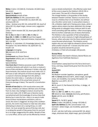 230
Melee 2 slams +13 (1d6+4), 2 tentacles +8 (1d4+2 plus
fate drain)
Space 5 ft.; Reach 5 ft.
Special Attacks wreath of fate
Spell-Like Abilities (CL 9th; concentration +10)
At will—augury, command (DC 12), doom (DC 12),
sanctuary (DC 12)
3/day— bestow curse (DC 14), enthrall (DC 13), touch of
idiocy (DC 13), dispel magic, remove curse, suggestion
(DC 14)
1/day—charm monster (DC 15), lesser geas (DC 15)
Statistics
Str 18, Dex 14, Con 17, Int 11, Wis 19, Cha 12
Base Atk +9; CMB +13; CMD 28 (can't be tripped)
Feats Dodge, Hover, Improved Initiative, Improved Iron
Will, Iron Will
Skills Fly –2, Intimidate +13, Knowledge (planes) +16,
Perception +16, Sense Motive +16, Spellcraft +12,
Stealth +14
Languages envisaging
SQ extension of all, void form
Ecology
Environment any (Outer Planes)
Organization solitary, pair, or collective (3–12)
Treasure none
Special Abilities
Fate Drain (Su) A theletos possesses a pair of flexible
crystalline tentacles with which it can drain a creature's
sense of fate and destiny. Whenever it strikes a foe with
these tentacles, the creature struck must make a DC 17
Will save or take 1d4 points of Charisma damage. Until
a creature's Charisma damage from this ability is
healed, the victim takes a –2 penalty on all saving
throws (regardless of the actual total amount of
Charisma damage it takes). The save DC is Constitution-
based.
Wreath of Fate (Su) As a full-round-action every 1d4
rounds, a theletos can release a 60-foot cone of energy
from its chest. Any intelligent creature struck by this
cone must make a DC 15 Will save or become nearly
overwhelmed with the knowledge of various fates that
destiny has in store for him—there is no way to make
sense of these myriad dooms and boons, and as a
result, the victim is staggered. As long as this condition
persists, the victim may choose to make two rolls when
attempting an attack roll, a saving throw, or a skill
check—he must accept the worse of the two rolls, but
in so doing the wreath of fate passes from his soul and
he is no longer staggered by this ability. Wreath of fate
is a curse effect, and as such can be affected by remove
curse or break enchantment—the effective caster level
of this curse is equal to the theletos's HD (CL 9th in
most cases). The save DC is Charisma-based.
The strange theletos is the guardian of the duality
between freedom and fate. Slavery is no more of an
issue to a theletos than is true freedom, but without
one, the other cannot exist. In areas where slavery is
rife, a theletos might aid in freeing some slaves, while in
regions where slavery has been abolished, this strange
being works to subjugate many creatures with its own
mind-controlling spell-like abilities—often encouraging
them to further undertake acts of slavery themselves.
The theletos is also a guardian of fate and prophecy,
and while for some creatures it might allow glimpses of
futures, others who peer into the future almost seem to
cause the aeon physical pain. The theletos cannot
explain why one seer might be allowed to divine futures
while another should not—it knows only that some
prophets should be denied this pursuit.
A theletos is 5 feet tall and weighs 100 pounds.
Bestial Muse
Native entities that dwell in Ekstasis, Bestial Muses are
Agathions from Pathfinder Bestiary 2.
Avoral
Great feathers sweep back from this fierce bird-man's
brow, and long, clawed hands grow from the end of his
wings.
Avoral CR 9
XP 6,400
NG Medium outsider (agathion, extraplanar, good)
Init +6; Senses darkvision 60 ft., detect magic, low-light
vision, see invisibility, true seeing; Perception +23
Aura fear aura (20 ft., DC 17)
Defense
AC 25, touch 17, flat-footed 18 (+6 Dex, +1 dodge, +8
natural)
hp 94 (9d10+45)
Fort +11, Ref +12, Will +6; +4 vs. poison
DR 10/evil or silver; Immune electricity, petrification;
Resist cold 10, sonic 10; SR 20
Offense
Speed 40 ft., fly 90 ft. (good)
Melee 2 claws +16 (2d6+3), 2 wings +10 (2d6+1)
Spell-Like Abilities (CL 9th; concentration +12)
Constant—detect magic, see invisibility, speak with
animals
At will—aid, blur (self only), command (DC 14), detect
magic, dimension door, dispel magic, gust of wind (DC
 