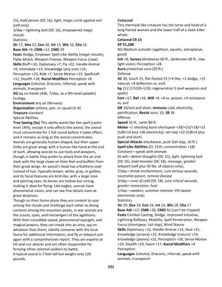 231
15), hold person (DC 16), light, magic circle against evil
(self only)
3/day—lightning bolt (DC 16), empowered magic
missile
Statistics
Str 17, Dex 23, Con 20, Int 15, Wis 16, Cha 16
Base Atk +9; CMB +12; CMD 29
Feats Dodge, Empower Spell-Like Ability (magic missile),
Flyby Attack, Weapon Finesse, Weapon Focus (claw)
Skills Bluff +10, Diplomacy +7, Fly +22, Handle Animal
+9, Intimidate +15, Knowledge (any one) +14,
Perception +23, Ride +7, Sense Motive +15, Spellcraft
+11, Stealth +18; Racial Modifiers Perception +8
Languages Celestial, Draconic, Infernal; speak with
animals, truespeech
SQ lay on hands (4d6, 7/day, as a 9th-level paladin)
Ecology
Environment any air (Nirvana)
Organization solitary, pair, or squad (3–6)
Treasure standard
Special Abilities
True Seeing (Su) This ability works like the spell (caster
level 14th), except it only affects the avoral, the avoral
must concentrate for 1 full round before it takes effect,
and it remains as long as the avoral concentrates.
Avorals are generally human-shaped, but their upper
limbs are great wings with a human-like hand at the end
of each, allowing avorals to use tools and weapons,
though in battle they prefer to attack from the air and
slash with the large claws on their feet and buffets from
their great wings. An avoral's head has a feathery cowl
instead of hair, typically brown, white, gray, or golden,
and its facial features are bird-like, with a large nose
and piercing eyes. Its bones are hollow but strong,
making it ideal for flying. Like eagles, avorals have
phenomenal vision, and can see fine details even at
great distances.
Though on their home plane they are content to soar
among the clouds and challenge each other to diving
contests among the mountain peaks, in war avorals are
the scouts, spies, and messengers of the agathions.
With their incredible speed, phenomenal eyesight, and
magical powers, they can sneak into an area, spy on
whatever lives there, silently converse with the local
fauna for additional information, and fly or teleport out
again with a comprehensive report. They are experts at
hit-and-run attacks and are often responsible for
ferrying other celestial soldiers to battle.
A typical avoral is 7 feet tall but weighs only 120
pounds.
Cetaceal
This mermaid-like creature has the torso and head of a
long-haired woman and the lower half of a sleek killer
whale.
Cetaceal CR 15
XP 51,200
NG Medium outsider (agathion, aquatic, extraplanar,
good)
Init +8; Senses blindsense 60 ft., darkvision 60 ft., low-
light vision; Perception +28
Aura protective aura (20 ft.)
Defense
AC 30, touch 15, flat-footed 25 (+4 Dex, +1 dodge, +15
natural; +4 deflection vs. evil)
hp 212 (17d10+119); regeneration 5 (evil weapons and
spells)
Fort +17, Ref +16, Will +9; +4 vs. poison, +4 resistance
vs. evil
DR 10/evil and silver; Immune cold, electricity,
petrification; Resist sonic 10; SR 26
Offense
Speed 10 ft., swim 80 ft.
Melee +1 shocking burst shortspear +28/+23/+18/+13
(1d6+14 plus 1d6 electricity), tail slap +22 (1d6+4 plus
push and stun)
Special Attacks shockwave, push (tail slap, 10 ft.)
Spell-Like Abilities (CL 15th; concentration +18)
Constant—speak with animals
At will—detect thoughts (DC 15), light, lightning bolt
(DC 16), hold monster (DC 18), message, greater
teleport (self plus 50 lbs. of objects only),
7/day—break enchantment, cure serious wounds,
neutralize poison, remove disease
3/day—cone of cold (DC 18), cure critical wounds,
greater restoration, heal
1/day—awaken, summon monster VIII (water
elementals only)
Statistics
Str 29, Dex 19, Con 24, Int 14, Wis 18, Cha 17
Base Atk +17; CMB +26; CMD 41 (can't be tripped)
Feats Combat Casting, Dodge, Improved Initiative,
Lightning Reflexes, Mobility, Spell Penetration, Weapon
Focus (shortspear, tail slap), Wind Stance
Skills Diplomacy +12, Handle Animal +14, Heal +21,
Knowledge (arcana) +22, Knowledge (nature) +19,
Knowledge (planes) +22, Perception +28, Sense Motive
+24, Stealth +24, Swim +17; Racial Modifiers +4
Perception
Languages Celestial, Draconic, Infernal; speak with
animals, truespeech
 