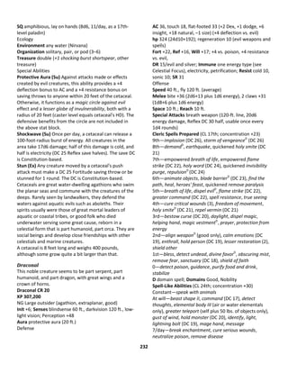 232
SQ amphibious, lay on hands (8d6, 11/day, as a 17th-
level paladin)
Ecology
Environment any water (Nirvana)
Organization solitary, pair, or pod (3–6)
Treasure double (+1 shocking burst shortspear, other
treasure)
Special Abilities
Protective Aura (Su) Against attacks made or effects
created by evil creatures, this ability provides a +4
deflection bonus to AC and a +4 resistance bonus on
saving throws to anyone within 20 feet of the cetaceal.
Otherwise, it functions as a magic circle against evil
effect and a lesser globe of invulnerability, both with a
radius of 20 feet (caster level equals cetaceal's HD). The
defensive benefits from the circle are not included in
the above stat block.
Shockwave (Su) Once per day, a cetaceal can release a
100-foot-radius burst of energy. All creatures in the
area take 17d6 damage; half of this damage is cold, and
half is electricity (DC 25 Reflex save halves). The save DC
is Constitution-based.
Stun (Ex) Any creature moved by a cetaceal's push
attack must make a DC 25 Fortitude saving throw or be
stunned for 1 round. The DC is Constitution-based.
Cetaceals are great water-dwelling agathions who swim
the planar seas and commune with the creatures of the
deeps. Rarely seen by landwalkers, they defend the
waters against aquatic evils such as aboleths. Their
spirits usually were those of great mortal leaders of
aquatic or coastal tribes, or good folk who died
underwater serving some great cause, reborn in a
celestial form that is part humanoid, part orca. They are
social beings and develop close friendships with other
celestials and marine creatures.
A cetaceal is 8 feet long and weighs 400 pounds,
although some grow quite a bit larger than that.
Draconal
This noble creature seems to be part serpent, part
humanoid, and part dragon, with great wings and a
crown of horns.
Draconal CR 20
XP 307,200
NG Large outsider (agathion, extraplanar, good)
Init +6; Senses blindsense 60 ft., darkvision 120 ft., low-
light vision; Perception +48
Aura protective aura (20 ft.)
Defense
AC 36, touch 18, flat-footed 33 (+2 Dex, +1 dodge, +6
insight, +18 natural, –1 size) (+4 deflection vs. evil)
hp 324 (24d10+192); regeneration 10 (evil weapons and
spells)
Fort +22, Ref +16, Will +17; +4 vs. poison, +4 resistance
vs. evil,
DR 15/evil and silver; Immune one energy type (see
Celestial Focus), electricity, petrification; Resist cold 10,
sonic 10; SR 31
Offense
Speed 40 ft., fly 120 ft. (average)
Melee bite +36 (2d6+13 plus 1d6 energy), 2 claws +31
(1d8+6 plus 1d6 energy)
Space 10 ft.; Reach 10 ft.
Special Attacks breath weapon (120-ft. line, 20d6
energy damage, Reflex DC 30 half, usable once every
1d4 rounds)
Cleric Spells Prepared (CL 17th; concentration +23)
9th—implosion (DC 26), storm of vengeanceD
(DC 26)
8th—demandD
, earthquake, quickened holy smite (DC
21)
7th—empowered breath of life, empowered flame
strike (DC 22), holy word (DC 24), quickened invisibility
purge, repulsionD
(DC 24)
6th—animate objects, blade barrierD
(DC 23), find the
path, heal, heroes' feast, quickened remove paralysis
5th—breath of life, dispel evilD
, flame strike (DC 22),
greater command (DC 22), spell resistance, true seeing
4th—cure critical wounds (3), freedom of movement,
holy smiteD
(DC 21), repel vermin (DC 21)
3rd—bestow curse (DC 20), daylight, dispel magic,
helping hand, magic vestmentD
, prayer, protection from
energy
2nd—align weaponD
(good only), calm emotions (DC
19), enthrall, hold person (DC 19), lesser restoration (2),
shield other
1st—bless, detect undead, divine favorD
, obscuring mist,
remove fear, sanctuary (DC 18), shield of faith
0—detect poison, guidance, purify food and drink,
stabilize
D domain spell; Domains Good, Nobility
Spell-Like Abilities (CL 24th; concentration +30)
Constant—speak with animals
At will—beast shape II, command (DC 17), detect
thoughts, elemental body III (air or water elementals
only), greater teleport (self plus 50 lbs. of objects only),
gust of wind, hold monster (DC 20), identify, light,
lightning bolt (DC 19), mage hand, message
7/day—break enchantment, cure serious wounds,
neutralize poison, remove disease
 