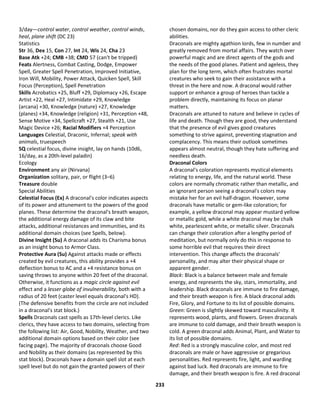 233
3/day—control water, control weather, control winds,
heal, plane shift (DC 23)
Statistics
Str 36, Dex 15, Con 27, Int 24, Wis 24, Cha 23
Base Atk +24; CMB +38; CMD 57 (can't be tripped)
Feats Alertness, Combat Casting, Dodge, Empower
Spell, Greater Spell Penetration, Improved Initiative,
Iron Will, Mobility, Power Attack, Quicken Spell, Skill
Focus (Perception), Spell Penetration
Skills Acrobatics +25, Bluff +29, Diplomacy +26, Escape
Artist +22, Heal +27, Intimidate +29, Knowledge
(arcana) +30, Knowledge (nature) +27, Knowledge
(planes) +34, Knowledge (religion) +31, Perception +48,
Sense Motive +34, Spellcraft +27, Stealth +21, Use
Magic Device +26; Racial Modifiers +4 Perception
Languages Celestial, Draconic, Infernal; speak with
animals, truespeech
SQ celestial focus, divine insight, lay on hands (10d6,
16/day, as a 20th-level paladin)
Ecology
Environment any air (Nirvana)
Organization solitary, pair, or flight (3–6)
Treasure double
Special Abilities
Celestial Focus (Ex) A draconal's color indicates aspects
of its power and attunement to the powers of the good
planes. These determine the draconal's breath weapon,
the additional energy damage of its claw and bite
attacks, additional resistances and immunities, and its
additional domain choices (see Spells, below).
Divine Insight (Su) A draconal adds its Charisma bonus
as an insight bonus to Armor Class.
Protective Aura (Su) Against attacks made or effects
created by evil creatures, this ability provides a +4
deflection bonus to AC and a +4 resistance bonus on
saving throws to anyone within 20 feet of the draconal.
Otherwise, it functions as a magic circle against evil
effect and a lesser globe of invulnerability, both with a
radius of 20 feet (caster level equals draconal's HD).
(The defensive benefits from the circle are not included
in a draconal's stat block.)
Spells Draconals cast spells as 17th-level clerics. Like
clerics, they have access to two domains, selecting from
the following list: Air, Good, Nobility, Weather, and two
additional domain options based on their color (see
facing page). The majority of draconals choose Good
and Nobility as their domains (as represented by this
stat block). Draconals have a domain spell slot at each
spell level but do not gain the granted powers of their
chosen domains, nor do they gain access to other cleric
abilities.
Draconals are mighty agathion lords, few in number and
greatly removed from mortal affairs. They watch over
powerful magic and are direct agents of the gods and
the needs of the good planes. Patient and ageless, they
plan for the long term, which often frustrates mortal
creatures who seek to gain their assistance with a
threat in the here and now. A draconal would rather
support or enhance a group of heroes than tackle a
problem directly, maintaining its focus on planar
matters.
Draconals are attuned to nature and believe in cycles of
life and death. Though they are good, they understand
that the presence of evil gives good creatures
something to strive against, preventing stagnation and
complacency. This means their outlook sometimes
appears almost neutral, though they hate suffering and
needless death.
Draconal Colors
A draconal's coloration represents mystical elements
relating to energy, life, and the natural world. These
colors are normally chromatic rather than metallic, and
an ignorant person seeing a draconal's colors may
mistake her for an evil half-dragon. However, some
draconals have metallic or gem-like coloration; for
example, a yellow draconal may appear mustard yellow
or metallic gold, while a white draconal may be chalk
white, pearlescent white, or metallic silver. Draconals
can change their coloration after a lengthy period of
meditation, but normally only do this in response to
some horrible evil that requires their direct
intervention. This change affects the draconals'
personality, and may alter their physical shape or
apparent gender.
Black: Black is a balance between male and female
energy, and represents the sky, stars, immortality, and
leadership. Black draconals are immune to fire damage,
and their breath weapon is fire. A black draconal adds
Fire, Glory, and Fortune to its list of possible domains.
Green: Green is slightly skewed toward masculinity. It
represents wood, plants, and flowers. Green draconals
are immune to cold damage, and their breath weapon is
cold. A green draconal adds Animal, Plant, and Water to
its list of possible domains.
Red: Red is a strongly masculine color, and most red
draconals are male or have aggressive or gregarious
personalities. Red represents fire, light, and warding
against bad luck. Red draconals are immune to fire
damage, and their breath weapon is fire. A red draconal
 
