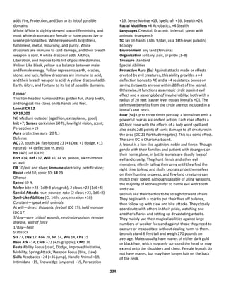 234
adds Fire, Protection, and Sun to its list of possible
domains.
White: White is slightly skewed toward femininity, and
most white draconals are female or have protective or
serene personalities. White represents brightness,
fulfillment, metal, mourning, and purity. White
draconals are immune to cold damage, and their breath
weapon is cold. A white draconal adds Artifice,
Liberation, and Repose to its list of possible domains.
Yellow: Like black, yellow is a balance between male
and female energy. Yellow represents earth, oracles,
stone, and luck. Yellow draconals are immune to acid,
and their breath weapon is acid. A yellow draconal adds
Earth, Glory, and Fortune to its list of possible domains.
Leonal
This lion-headed humanoid has golden fur, sharp teeth,
and long cat-like claws on its hands and feet.
Leonal CR 12
XP 19,200
NG Medium outsider (agathion, extraplanar, good)
Init +7; Senses darkvision 60 ft., low-light vision, scent;
Perception +19
Aura protective aura (20 ft.)
Defense
AC 27, touch 14, flat-footed 23 (+3 Dex, +1 dodge, +13
natural) (+4 deflection vs. evil)
hp 147 (14d10+70)
Fort +14, Ref +12, Will +6; +4 vs. poison, +4 resistance
vs. evil
DR 10/evil and silver; Immune electricity, petrification;
Resist cold 10, sonic 10; SR 23
Offense
Speed 60 ft.
Melee bite +23 (1d8+8 plus grab), 2 claws +23 (1d6+8)
Special Attacks roar, pounce, rake (2 claws +23, 1d6+8)
Spell-Like Abilities (CL 14th; concentration +16)
Constant—speak with animals
At will—detect thoughts, fireball (DC 15), hold monster
(DC 17)
3/day—cure critical wounds, neutralize poison, remove
disease, wall of force
1/day—heal
Statistics
Str 27, Dex 17, Con 20, Int 14, Wis 14, Cha 15
Base Atk +14; CMB +22 (+26 grapple); CMD 36
Feats Ability Focus (roar), Dodge, Improved Initiative,
Mobility, Spring Attack, Weapon Focus (bite, claw)
Skills Acrobatics +24 (+36 jump), Handle Animal +19,
Intimidate +19, Knowledge (any one) +19, Perception
+19, Sense Motive +19, Spellcraft +16, Stealth +24;
Racial Modifiers +4 Acrobatics, +4 Stealth
Languages Celestial, Draconic, Infernal; speak with
animals, truespeech
SQ lay on hands (7d6, 9/day, as a 14th-level paladin)
Ecology
Environment any land (Nirvana)
Organization solitary, pair, or pride (3–8)
Treasure standard
Special Abilities
Protective Aura (Su) Against attacks made or effects
created by evil creatures, this ability provides a +4
deflection bonus to AC and a +4 resistance bonus on
saving throws to anyone within 20 feet of the leonal.
Otherwise, it functions as a magic circle against evil
effect and a lesser globe of invulnerability, both with a
radius of 20 feet (caster level equals leonal's HD). The
defensive benefits from the circle are not included in a
leonal's stat block.
Roar (Su) Up to three times per day, a leonal can emit a
powerful roar as a standard action. Each roar affects a
60-foot cone with the effects of a holy word spell and
also deals 2d6 points of sonic damage to all creatures in
the area (DC 21 Fortitude negates). This is a sonic effect.
The save DC is Charisma-based.
A leonal is a lion-like agathion, noble and fierce. Though
gentle with their families and patient with strangers on
their home plane, in battle leonals are deadly foes of
evil and cruelty. They hunt fiends and other evil
monsters, silently tailing their prey until they find the
right time to leap and slash. Leonals pride themselves
on their hunting prowess, and few land creatures can
match their speed. Although capable of using weapons,
the majority of leonals prefer to battle evil with tooth
and claw.
Leonals like their battles to be straightforward affairs.
They begin with a roar to put their foes off balance,
then follow up with claw and bite attacks. They closely
coordinate with others in their pride, watching one
another's flanks and setting up devastating attacks.
They mainly use their magical abilities against large
numbers of weaker foes and against those they need to
capture or incapacitate without dealing harm to them.
Leonals stand 6 feet tall and weigh 270 pounds on
average. Males usually have manes of either dark gold
or black hair, which may only surround the head or may
extend onto the shoulders and chest. Female leonals do
not have manes, but may have longer hair on the back
of the neck.
 