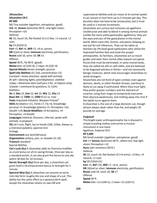 235
Silvanshee
Silvanshee CR 2
XP 600
NG Tiny outsider (agathion, extraplanar, good)
Init +6; Senses darkvision 60 ft., low-light vision;
Perception +10
Defense
AC 15, touch 14, flat-footed 13 (+2 Dex, +1 natural, +2
size)
hp 13 (2d10+2)
Fort +5, Ref +6, Will +2; +4 vs. poison
DR 5/evil or silver; Immune electricity, petrification;
Resist cold 10, sonic 10; SR 13
Offense
Speed 30 ft., fly 90 ft. (good)
Melee bite +6 (1d3–4), 2 claws +6 (1d2–4)
Special Attacks heroic strength, pounce
Spell-Like Abilities (CL 2nd; concentration +3)
Constant—know direction, speak with animals
At will—dancing lights, prestidigitation, stabilize
1/day—dimension door (self plus 5 lbs. of objects only)
1/week—commune (6 questions, CL 12th)
Statistics
Str 3, Dex 15, Con 12, Int 10, Wis 12, Cha 13
Base Atk +2; CMB +2; CMD 8 (12 vs. trip)
Feats Improved Initiative, Weapon FinesseB
Skills Acrobatics +11, Climb +7, Fly +6, Knowledge
(arcana) +5, Knowledge (planes) +5, Perception +10,
Stealth +19; Racial Modifiers +4 Acrobatics, +4
Perception, +4 Stealth
Languages Celestial, Draconic, Infernal; speak with
animals, truespeech
SQ cat's luck, flight, lay on hands (1d6, 1/day, always as
a 2nd-level paladin), spectral mist
Ecology
Environment any land (Nirvana)
Organization solitary, pair, or clowder (3–10)
Treasure standard
Special Abilities
Cat's Luck (Su) A silvanshee adds its Charisma modifier
as a luck bonus on all its saving throws. Once per day as
a standard action, it can also grant this bonus to one ally
within 30 feet for 10 minutes.
Heroic Strength (Su) Once per day, a silvanshee can
grant itself a +8 enhancement bonus to Strength for 1
minute.
Spectral Mist (Su) A silvanshee can assume an eerie,
mist-like form roughly the size and shape of a cat. This
ability has the same effect as a gaseous form spell,
except the silvanshee retains its own DR and
supernatural abilities and can move at its normal speed.
It can remain in mist form up to 5 minutes per day. This
duration does not have to be consecutive, but it must
be used in 1-minute increments.
Silvanshees are curious but reclusive cat agathions.
Unobtrusive and able to blend in among normal animals
(unlike the more anthropomorphic agathions), they are
the eyes and ears of the good planes in the mortal
world. Most roam hills, forests, and plains, keeping an
eye out for evil influences. They can be taken as
familiars by 7th-level good spellcasters who utilize the
Improved Familiar feat and meet the proper
prerequisites. As familiars, silvanshees act as moral
guides and steer their mortal allies toward corruptive
forces that must be eliminated. In some mortal lands,
they are called cat sìth or cath sidhe, and are believed
to be disguised witches or fairies—and not necessarily
benign creatures, which only encourages silvanshees to
avoid strangers.
Silvanshees are not fond of open combat, even against
demons, devils, or other fiendish threats, and they're
likely to run away if confronted. When they must fight,
they prefer greater numbers and the element of
surprise, using their magic to temporarily overcome
their physical weaknesses, and melting away into mist if
the battle turns against them.
A silvanshee is the size of a large domestic cat, though
almost always sleek rather than fat, and weighs 20
pounds on average.
Vulpinal
This bright-eyed, anthropomorphic fox is dressed in
simple traveling clothes and carries a musical
instrument in one hand.
Agathion, Vulpinal CR 6
XP 2,400
NG Small outsider (agathion, extraplanar, good)
Init +7; Senses darkvision 60 ft., detect evil, low-light
vision; Perception +12
Aura calm emotions (30 ft.)
Defense
AC 22, touch 14, flat-footed 19 (+4 armor, +3 Dex, +4
natural, +1 size)
hp 59 (7d10+21)
Fort +5, Ref +10, Will +7; +4 vs. poison
DR 10/evil or silver; Immune electricity, petrification;
Resist cold 10, sonic 10; SR 17
Offense
Speed 30 ft.
Melee bite +11 (1d4+1), 2 claws +11 (1d3+1)
 